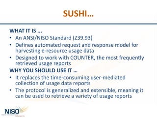 SUSHI…
WHAT IT IS ...
• An ANSI/NISO Standard (Z39.93)
• Defines automated request and response model for
harvesting e-resource usage data
• Designed to work with COUNTER, the most frequently
retrieved usage reports
WHY YOU SHOULD USE IT …
• It replaces the time-consuming user-mediated
collection of usage data reports
• The protocol is generalized and extensible, meaning it
can be used to retrieve a variety of usage reports
 