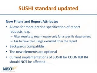 SUSHI standard updated
New Filters and Report Attributes
• Allows for more precise specification of report
requests, e.g.
– Filter results to return usage only for a specific department
– Ask to have zero usage excluded from the report
• Backwards compatible
• The new elements are optional
• Current implementations of SUSHI for COUNTER R4
should NOT be affected
 