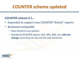 COUNTER schema updated
COUNTER schema 4.1…
• Expanded to support new COUNTER “Article” reports
• Backward compatible
– New elements are options
– Standard COUNTER reports (JR1, BR1, BR2, etc.) did not
change since they do not use the new elements
 
