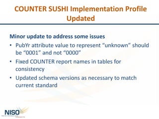 COUNTER SUSHI Implementation Profile
Updated
Minor update to address some issues
• PubYr attribute value to represent “unknown” should
be “0001” and not “0000”
• Fixed COUNTER report names in tables for
consistency
• Updated schema versions as necessary to match
current standard
 
