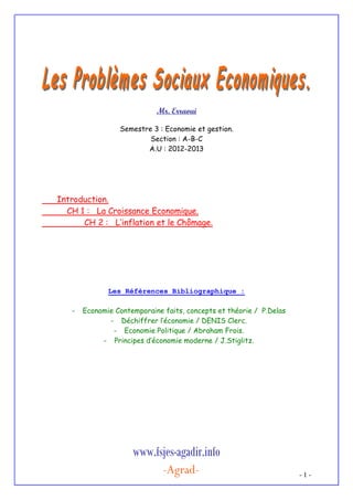 Mr. Erraoui
Semestre 3 : Economie et gestion.
Section : A-B-C
A.U : 2012-2013

Introduction.
CH 1 : La Croissance Economique.
CH 2 : L’inflation et le Chômage.

Les Références Bibliographique :
-

Economie Contemporaine faits, concepts et théorie / P.Delas
- Déchiffrer l’économie / DENIS Clerc.
- Economie Politique / Abraham Frois.
- Principes d’économie moderne / J.Stiglitz.

www.fsjes-agadir.info
-Agrad-

-1-

 