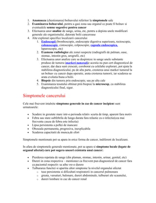 1. Anamneza (chestionarea) bolnavului referitor la simptomele sale
2. Examinarea bolnavului, pentru a gasi zona sau organul ce poate fi bolnav si
eventualele semne sugestive pentru cancer
3. Efectuarea unor analize de sange, urina, etc, pentru a depista unele modificari
generale ale organismului, datorate bolii canceroase
4. Alte explorari specifice localizarii cancerului
1. Endoscopii (bronhoscopie, endoscopie digestiva superioara, rectoscopie,
colonoscopie, cistoscopie, colposcopie, capsula endoscopica,
laparoscopie, etc)
2. Examene radiologice ale zonei suspecte (radiografii de palman, oase,
stomac, intestin gros, urografii, etc)
3. Efectuarea unor analize care sa despisteze in sange unele substante
produse de tumora (markeri tumorali); acestia nu pun cert diagnosticul de
cancer, dar daca sunt crescuti, coroborat cu celelalte explorari, pot ajuta la
stabilirea diagnosticului; pe de alta parte, cresterea unui marker tumoral la
un bolnav cu cancer dupa operatie, arata cresterea tumorii, iar scaderea sa
arata evolutia buna a bolii.
4. Biopsie din tumora prin endoscopie, sau pe alta cale
5. Examinarea tesutului obtinut prin biopsie la microscop, cu stabilirea
diagnosticului final, sigur.
Simptomele cancerului
Cele mai frecvent intalnite simptome generale in caz de cancer incipient sunt
urmatoarele:
• Scadere in greutate mare intr-o perioada relativ scurta de timp, aparent fara motiv
• Febra sau stare subfebrila de lunga durata fara relastie cu o infectie(cea mai
frecventa cauza de febra este infectia)
• Lipsa persistenta a poftei de mancare
• Oboseala permanenta, progresiva, inexplicabila
• Scaderea capacitatii de munca,de efort
Simptomele mentionate pot sa apara in orice forma de cancer, indiferent de localizare.
In afara de simptomele generale mentionate, pot sa apara si simptome locale (legate de
organul afectat) care pot sugera uneori existenta unui cancer:
• Pierderea repetata de sange (din plaman, stomac, intestin, urinar, genital, etc)
• Dureri in zona respectiva – mentionez ca frecvent pun diagnosticul de cancer fara
ca pacientul respectiv sa aiba vre-o durere
• Tulburarea functiei si aparitia altor simptome la nivelul organului afectat
o tuse persistenta si dificultati respiratorii in cancerul pulmonara
o greata, varsaturi, balonare, dureri abdominale, tulburari ale scaunului,
o dureri lombare in caz de cancer renal
 