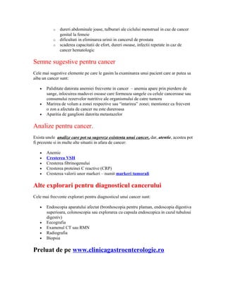 o dureri abdominale joase, tulburari ale ciclului menstrual in caz de cancer
genital la femeie
o dificultati in eliminarea urinii in cancerul de prostata
o scaderea capacitatii de efort, dureri osoase, infectii repetate in caz de
cancer hematologic
Semne sugestive pentru cancer
Cele mai sugestive elemente pe care le gasim la examinarea unui pacient care ar putea sa
aiba un cancer sunt:
• Paliditate datorata anemiei frecvente in cancer – anemia apare prin pierdere de
sange, inlocuirea maduvei osoase care formeaza sangele cu celule canceroase sau
consumului rezervelor nutritive ale organismului de catre tumora
• Marirea de volum a zonei respective sau “intarirea” zonei; mentionez ca frecvent
o zon a afectata de cancer nu este dureroasa
• Aparitia de ganglioni datorita metastazelor
Analize pentru cancer.
Exista unele analize care pot sa sugereze existenta unui cancer, dar, atentie, acestea pot
fi prezente si in multe alte situatii in afara de cancer:
• Anemie
• Cresterea VSH
• Cresterea fibrinogenului
• Cresterea proteinei C reactive (CRP)
• Cresterea valorii unor markeri – numit markeri tumorali
Alte explorari pentru diagnosticul cancerului
Cele mai frecvente explorari pentru diagnosticul unui cancer sunt:
• Endoscopia aparatului afectat (bronhoscopia pentru plaman, endoscopia digestiva
superioara, colonoscopia sau explorarea cu capsula endoscopica in cazul tubuloui
digestiv)
• Eecografia
• Examenul CT sau RMN
• Radiografia
• Biopsia
Preluat de pe www.clinicagastroenterologie.ro
 