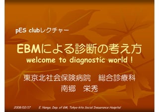pES clubレクチャー

EBMによる診断の考え方
welcome to diagnostic world !

東京北社会保険病院 総合診療科
南郷 栄秀
2008/02/17

E. Nango, Dep. of GM, Tokyo-kita Social Insuarance Hospital

 