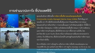 การเช่าแนวปะการัง ที่ประเทศฟิจิ
ชุมชนท้องถิ่นชาวฟิจิก่อตั้งการจัดการพื้นที่ทางทะเลโดยชุมชนท้องถิ่น
(Community Locally Managed Marine Areas (LMMs) ซึ่งทาสัญญาเช่า
ระยะสั้น (2-5 ปี) เพื่อใช้ประโยชน์ในพื้นที่แนวปะการังและทรัพยากรทางทะเล
โดยเฉพาะด้านการค้นหาตัวยา การเพาะเลี้ยงและการเก็บหินตกแต่งตู้ปลา ทั้งนี้มีการ
บริหารจัดการโดยชุมชน การให้ความรับผิดชอบในพื้นที่ทางทะเล การสารวจติดตาม
และการจัดการร่วมกับชุมชน เพื่อให้เกิดกระบวนการซื้อขายความยั่งยืน โดย
มหาวิทยาลัย South Pacific มีบทบาทในการเป็นคนกลางเพื่อเจรจาตกลงระหว่าง
LMMAs กับบริษัทเอกชน เพื่อยังประโยชน์ด้านเศรษฐกิจและส่งเสริมการจัดการแนว
ปะการังอย่างยั่งยืน
นับจากปีเริ่มต้น (1997) หนึ่งหมู่บ้าน เครือข่ายการจัดการพื้นที่ทางทะเลโดยชุมชน ของ
ประเทศฟิจิ เป็น 250 แห่งในปี 2009 ที่มีกว่า 279 หมู่บ้าน ครอบคลุม 10,745 ตร.กม. ของ
การทาประมงชายฝั่ง และขยายผลไปในประเทศอินโดนีเซีย ไมโครนีเซีย ปาปัวนิวกีนี
ฟิลิปปินส์และหมู่เกาะโซโลมอน
 