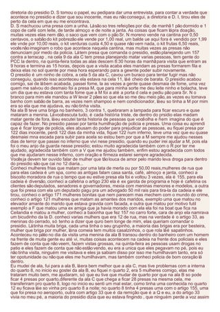 diretoria do presidio D. S tomou o papel, eu pedipara dar uma entrevista, para contar a verdade que
acontece no presidio e dizer que sou inocente, mas eu não consegui, a diretoria e D. I, tirou eles de
perto da cela em que eu me encontrava.
D. S machucou uma presa com a unha. Lá são so tres refeições por dia; de manhã 1 pão dormido e 1
copo de café com leite, de tarde almoço e de noite a janta. As coisas que ficam lá pra doação,
muitas vezes elas nem dão, o saco que vem com o pão Sr. N moreno vende na cantina por 0,50
centavos, o sabão do kit pobrezão ele vende por 1,00 real, um balde ue aqui fora é vendido por 1,99
ele vnde por 10,00 reais, o kit verduras custa 4,50 e quase não vem nada, o kit frutas 6,50 reais,
vocês não imaginam o robo que acontece naquela cantina, mas muitas vezes as presas não
denunciam por medo da policia. Lá tem presa que comanda o presidio, estão planejando um 157
contra a terracap , na cela 9 da ala C tem presa planejando matar varias pessoas, tem gente do
PCC la dentro, na quinta-feira todas as alas descem 8:30 horas da manhã para visita que entram as
9 horas e termina as 15 horas, depois que a visita acaba eles mandam as presas formarem fila e
deixa elas no sol quente por meia hora esperando para a gewnte poder subir novamente.
O presidio é um ninho de cobra, a cela 5 da ala C, cavou um buraco para tentar fugir mas não
conseguiu, quando isso aconteceu ela estava na cela 11, lá é cheio de barata. O presidio acabou
comigo, sai de lá bem acabada, passei fome, la as vezes a gente quase desmaia de fome, uma vez
quem me salvou do desmaio foi a presa M, que para minha sorte me deu leite ninho e bolacha, teve
um dia que eu estava com tanta fome que a M foi a até a porta d cela e pediu pão para Sr. N o
branco para mim ele mandou a W levar 2 pães so que ela so me deu meio pão, as vezes eu tomava
banho com sabão de barra, as vezes nem shampoo e nem condicionador, lá eu so tinha a M por mim
era so ela que me ajudava, eu não tinha visita.
Na ala B teve uma briga no banheiro, 3 contra 1, quebraram a lampada para ficar escuro e quse
mataram a menina. Lá você escuta tudo, é cada história triste, de dentro do prsidio elas madam
matar gente de fora, lá eu escutei tanta historia de pessoas que você olha e ñem imagina do que é
capaz de fazer. No presidio passei por tanta humilhação de policia e presas. Uma coisa eu aprendi
que é ficar longe de policia, eles abusam do poder para prejudicar as pessoas, eu fiquei presa por
122 dias inocente, perdi 122 dias da minha vida, fiquei 122 num inferno, teve uma vez que eu quase
desmaiei mna escada para subir para acela so estou bem por que a M sempre me ajudou nesses
dias de terror que passei no inferno que vivi nese presidio, quando eu puder irei ajudar a M, pois ela
foi o meu anjo da guarda nesse presidio; estou muito agradecida também com o R por ter me
ajudado, agradecida também com a V que me ajudou também, enfim estou agradecida com todos
que me ajudaram nesse inferno, com oração e firmeza estarei sempre agradecida.
Vocês ja devem ter ouvido falar de mulher que tão louca de amor pelo marido leva droga para dentro
do presidio são que cai no 12 diaria...
Conheci mulheres frias que matam por uma lata de merla ou por 50,00 reais,mulheres de rua que
para elas cadeia é um spa, como as antigas falam casa santa, café, almoço e janta, conheci a
biscoito moradora de rua o tempo que eu estive presa ela foi e voltou 3 vezes, ela é 155, para ela
cadeia é diversão, cionheci a cafetina o artigo 230 ela é ex garota de programa e hoje é cafetina os
clientes são deputados, senadores e governadores, mexia com meninas menores e modelos, a outra
que foi presa com ela um deputado pagu pra um advogado 50 mil rais para tira-la da cadeia e ele
tirou, conheci o artigo 171 mulheres bonitas que nem parecem mas mechem com o mundo do crime,
conheci o artigo 121 mulheres que matam as amantes dos maridos, exemplo uma que matou no
elevador amante do marido que estava gravida com facada, e outra que matou por motivo futil
exemplo a F que matou uma ex amiga que ja havia morado com ela ela foi na boat que fica na
Ceilandia e matou a mulher, conheci a baixinha que fez 157 no carro forte, cara de anjo ela namrava
um bicudinho da la D. conheci varias mulhers que era 12 de rua, mas na verdade é o artigo 33, as
meninas do cerrado, só tenho a dizer que quro bem longe de mim, elas queriam comandar o
presidio. Lá tinha muita briga, cada uma tinha o seu grupinho, a maioria das brigas era por besteira,
mulher que briga por mulher, lá na comeia tem muitos casalzinhos, o que rola lá é sapatinhos.
Aconteceu no pátio no dia da visita uma menina da ala B transou dentro do banheiro com um homem
na frente de muita gente eu até vi, muitas coisas acontecem na cadeia na frente dos policiais e eles
fazem de conta que não veem, fazem vistas grossas, na quinta-feira as pessoas usam drogas no
patio e eles fazem de conta que não estão vendo, eu era a unica que eles pegavam no pé, pois eu
não tinha visita, ninguém me visitava e eles ja sabiam disso por isso me humilhavam tanto, era só
ter opotunidade ou não que eles me humilhavam, mas também conheci policia de bom coração lá
dentro.
Eu mudei de ala, fui para a ala B, lá era bem melhor que a ala C, mas tive problemas com a interna
do quarto 8, no inicio eu gostei da ala B, eu fiquei n quarto 2, era 5 mulheres comigo, elas me
trataram muito bem, me ajudaram, só que eu tive que mudar de quarto por que na ala B so pode
ficar 4 presas por quarto,diferente da ala C que chega a ficar 28 presas na mesma cela, me
transferiram pro quarto 8, logo no inicio eu senti um mal estar, como tinha uma conhecida no quarto
12 eu ficava lá e so vinha pro quarto 8 a noite; no quarto 8 tinha 4 presas uma com o artigo 155, uma
que foi presa no aeroporto, outra com artigo 33 que é da remição que é a Q e eu, a do artigo 33
vivia no meu pé, a maioria do presidio dizia que eu estava fingindo , que ninguém perde a voz assim
 