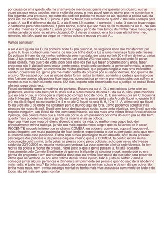 por causa de uma queda, ela me chamava de mentirosa, queria me queimar cm cigarro, outras
vezes puxava meus cabelos, numa noite ela pegou o meu papel que eu usava pra me comunicar e
ficu jogando uma pra outra, no outro dia pedi pra policia me mudar de ala, quando a policia saiu da
porta ela me chamou de X 9, juntou 3 pra me bater mas a menina do quarto 7 me tirou a tempo para
a sala. A ala B é diferente da ala C, a ala B tem 12 quartos, 1 corredor, 1 sala, 3 pias de lavar roupa,
2 banheiros para necessidades, 1 para banho, e olha que são mais de 50 mulheres na ala B. Na sala
uma das meninas do quarto 12, uma gorda chegou perto de mim tomou da minha mão o meu papel e
minha caneta de noite eu estava chorando D. J viu eu chorando ena hora que ela foi levar meu
rémedio, ela falou para eu pegar as minhas coisas e mudou pra ala A...

Vamos continuar:

A ala A era iguala ala B, na primeira noite fui pro quarto 8, na segunda noite me transferiram pro
quarto 6, la eu conheci uma menina de rua que tinha dado a luz a uma menina ja fazia sete meses.
Os policias tinham ido na minha residencia sem mandato, em casa eu tinh 30 mil em dinheiro, varias
joias, 2 tvs grande de LCD e varios moveis, um celular W3 rosa claro, eu não sei onde foi parar
essas coisas, mas quero de volta, pois para obte-los tive que fazer programa por 2 anos, fazer
programa não é tão facil como muita gente pensa, muito pelo contrario, a gente sofre muito, a gente
sofre muita humilhação, ao contrario de muitos policiais, que pegam drogas e dao pros traficantes
vender, colocaram até gente pra me matar dentro do presidio por eu saber demais, tipo queima de
arquivo. So escapei por que as migas deles foram soltas também, so tenha a certeza que isso que
eles fizeram comigo não podera ficar impune, quero justiça pr mim e pra muitas outrs que sofrem o
mesmo o que eu sofri durante esses 122 dias, espero com sinceridade que a justiça do nosso Brasil
não seja cega desta vez.
Fiquei conhecida como a mudinha do pantanal. Estava na ala A, D. J me colocou junto com as
gestantes, estava tudo bem por la, mas a M e outra menina da cela 10 da ala A, falou pras meninas
que eu era bruxa, ai começou a implicação comigo tudo de novo. D. E me voltou pra ala C, fiquei na
cela 9. Nesses 122 dias de inferno de dor e sofrimento passei pela a ala A onde fiquei no quarto 6, 8
e 9; na ala B fiquei na no quarto 2 e 8 e na ala C fiquei na cela 5, 9, 10 e 11. A ultima cela qu fiquei
foi na 9 da ala C de onde me soltaram para o mundo aqui de fora. Como podemos acreditar nas
pessoas do nosso Brasil, Brasil com tanta desiguadade social, com tanta injustiça, um Brasil que não
respeita ninguém, um Brasil tão rico com tanta miseria, eu sou mais uma vitima desse Brasil cheio de
injustiça, que parece mais que é cada um por si, é um passando por cima do outro pra se dar bem,
quento mais puderem colocar a gente na miseria mais se coloca.
Agor vou viver com meu pé direito doendo o resto da vida, ou melhor meu corpo todo doi,
principalmente minha cabeça, ja não sou mais aquela moça alegre que eu fui antes de ir parar
INOCENTE naquele inferno que se chama COMEIA, eu adorava conversar, agora é impossivel,
poius ninguém tem muita paciencia de ficar lendo e respondendo o que eu pergunto, acho que nem
eu mesma teria essa paciencia. Estou com o meu psicologico muito abalado, sofri muita pressão
psicologica dos policiais e da presas daquele inferno que é a COMEIA, la dentro existia muita
conspiração contra mim, tanto pelas as presas como pelos policiais, acho que se eu não tivesse
saido dia 23/10/2008 eu estaria morta com certeza, La voce aprende a lei da sobrivivencia, la tem
regras de policia e regras de presas, não é justo o que a gente passas la, fui até acusada
injustamente pelo Correio Brasiliense de que era traficante de cocaina e crak, sendo que eu era
garota de programa e em outra matéria disse que eu prefiro ficar muda do que falar para posar de
vitima que na verdade eu sou uma vitima desse Brasil injusto. Não é justo eu sofrer 2 anos e
consegui juntar alguns pertences e dinheiro e simplismente ser presa e quando saio de la não tenho
mais nada, é justo isso? Eu tinha acabado de compra as minhas coisas e de um dia pro outro não
tenha mais nada, nem o meu sossego mental eu tenho mais vivo assustada com medo de tudo e de
todos não sei mais em quem confiar
 