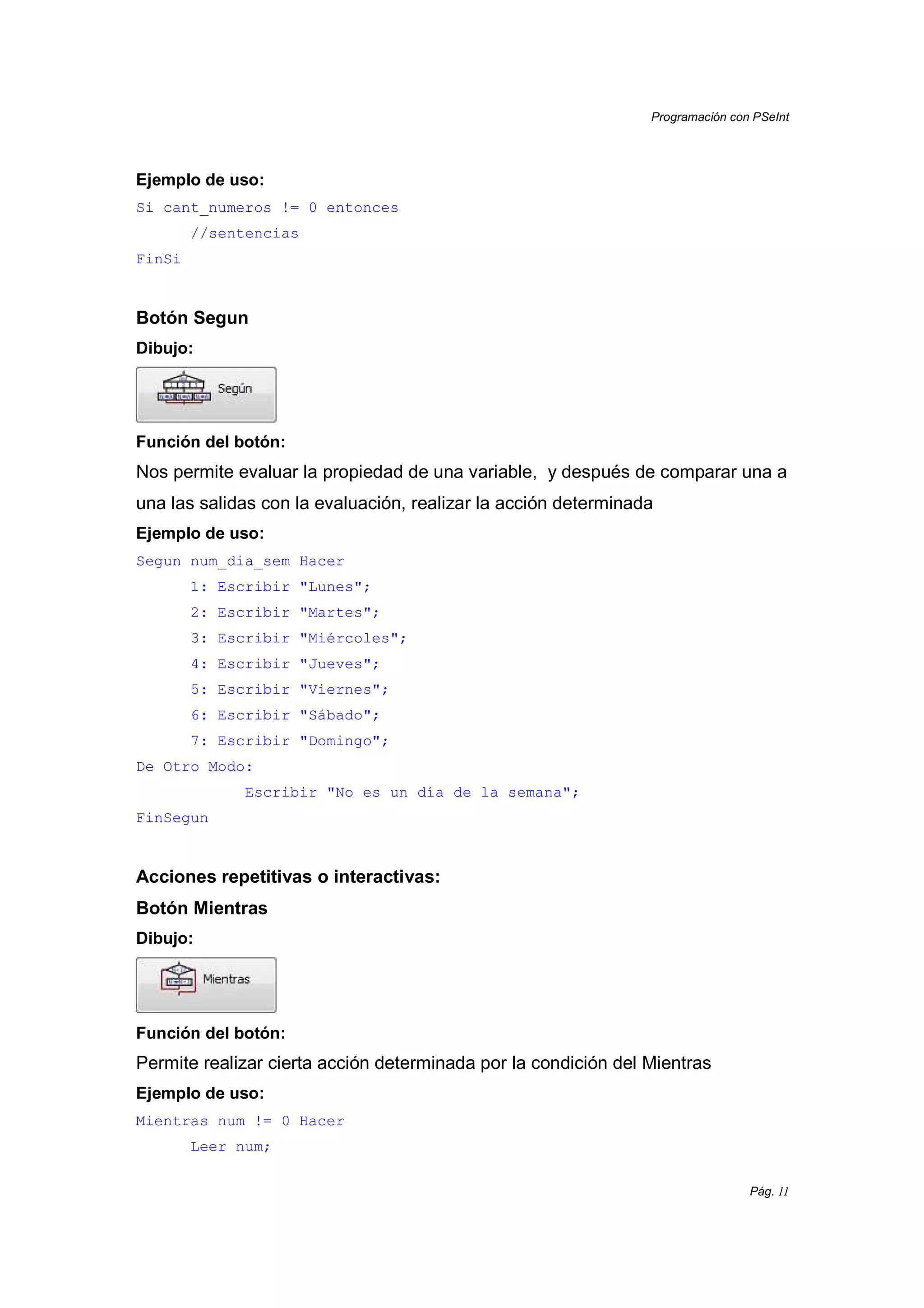 Programación con PSeInt
Pág. 11
Ejemplo de uso:
Si cant_numeros != 0 entonces
//sentencias
FinSi
Botón Segun
Dibujo:
Función del botón:
Nos permite evaluar la propiedad de una variable, y después de comparar una a
una las salidas con la evaluación, realizar la acción determinada
Ejemplo de uso:
Segun num_dia_sem Hacer
1: Escribir "Lunes";
2: Escribir "Martes";
3: Escribir "Miércoles";
4: Escribir "Jueves";
5: Escribir "Viernes";
6: Escribir "Sábado";
7: Escribir "Domingo";
De Otro Modo:
Escribir "No es un día de la semana";
FinSegun
Acciones repetitivas o interactivas:
Botón Mientras
Dibujo:
Función del botón:
Permite realizar cierta acción determinada por la condición del Mientras
Ejemplo de uso:
Mientras num != 0 Hacer
Leer num;
 