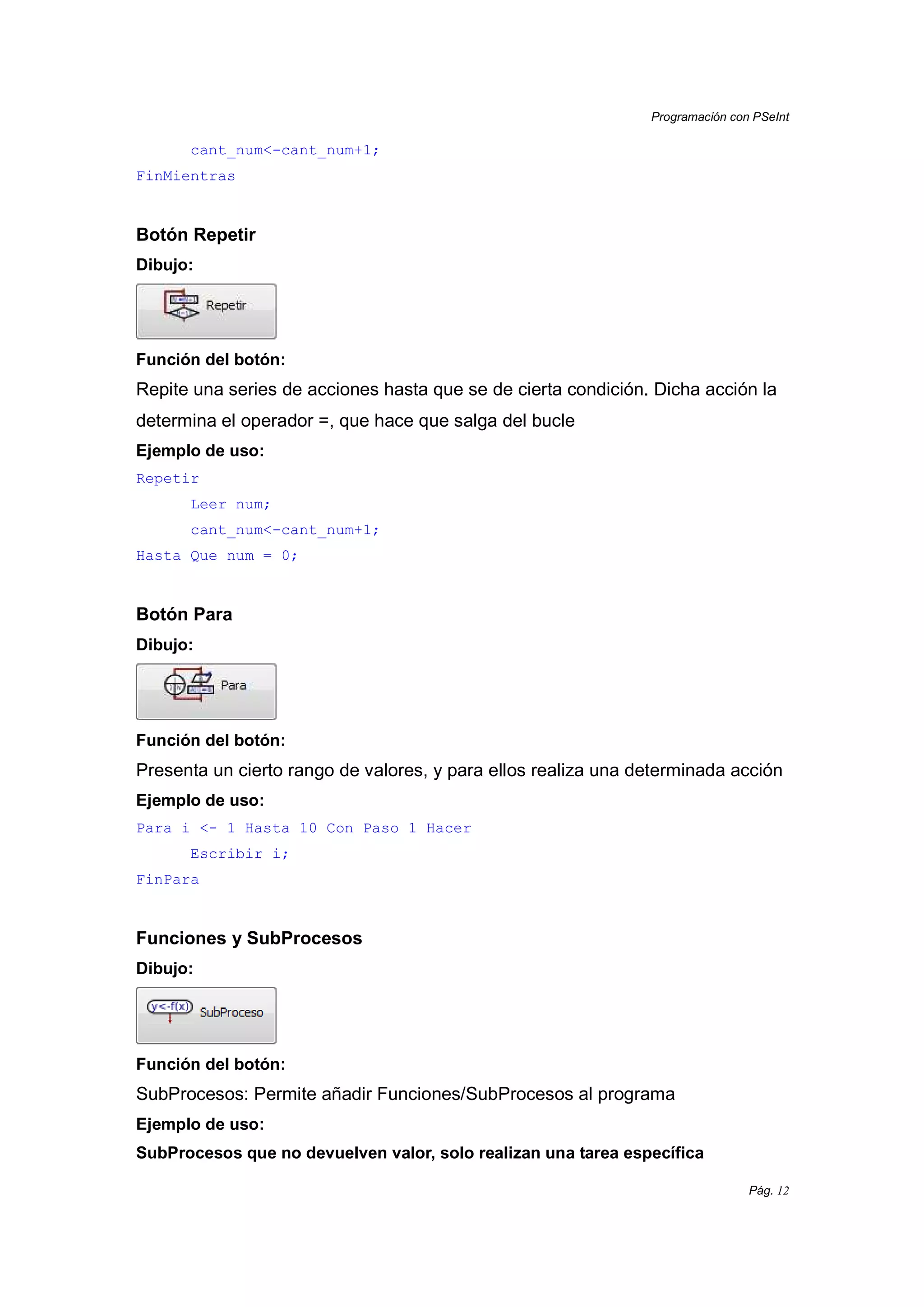 Programación con PSeInt
Pág. 12
cant_num<-cant_num+1;
FinMientras
Botón Repetir
Dibujo:
Función del botón:
Repite una series de acciones hasta que se de cierta condición. Dicha acción la
determina el operador =, que hace que salga del bucle
Ejemplo de uso:
Repetir
Leer num;
cant_num<-cant_num+1;
Hasta Que num = 0;
Botón Para
Dibujo:
Función del botón:
Presenta un cierto rango de valores, y para ellos realiza una determinada acción
Ejemplo de uso:
Para i <- 1 Hasta 10 Con Paso 1 Hacer
Escribir i;
FinPara
Funciones y SubProcesos
Dibujo:
Función del botón:
SubProcesos: Permite añadir Funciones/SubProcesos al programa
Ejemplo de uso:
SubProcesos que no devuelven valor, solo realizan una tarea específica
 