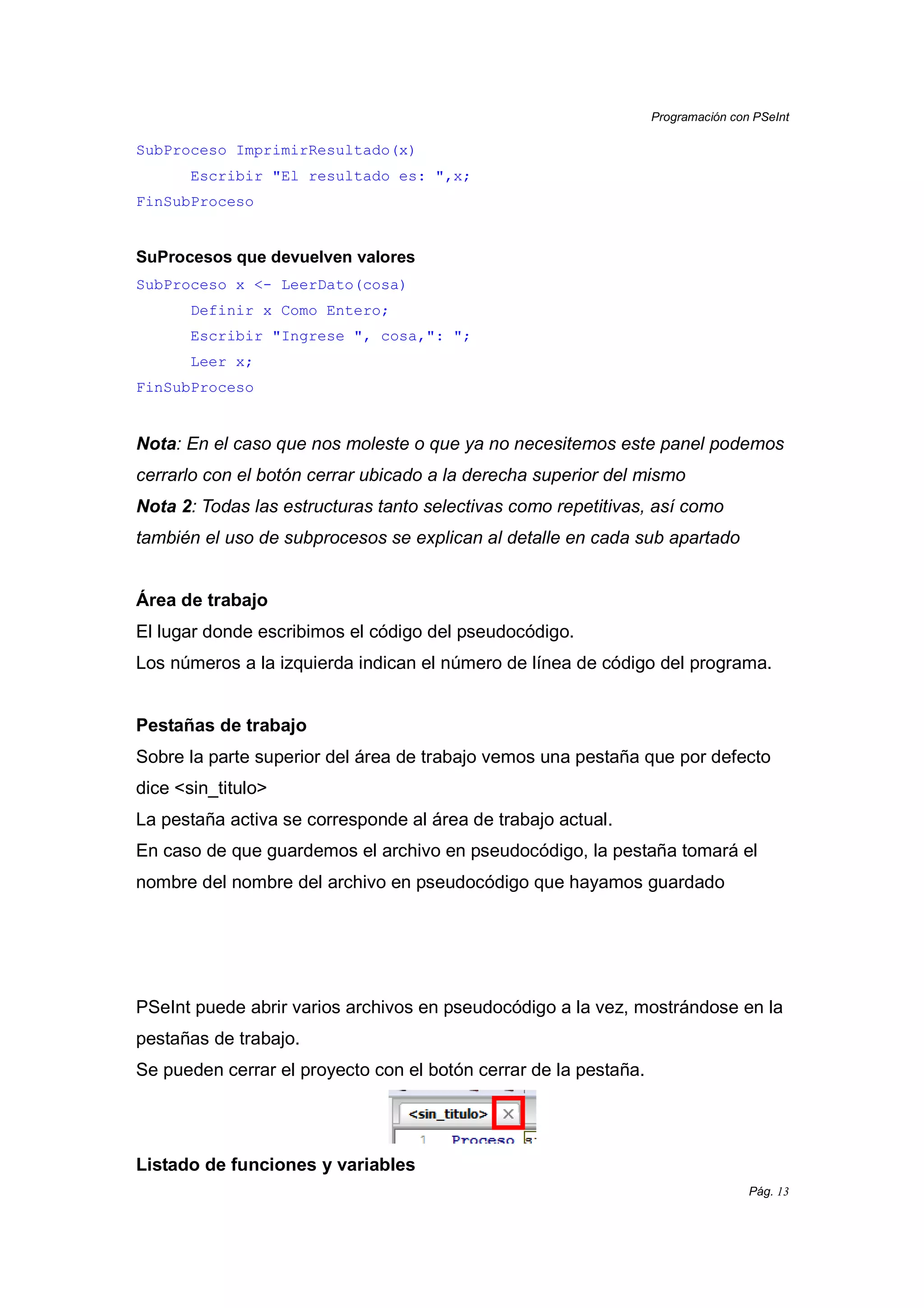 Programación con PSeInt
Pág. 13
SubProceso ImprimirResultado(x)
Escribir "El resultado es: ",x;
FinSubProceso
SuProcesos que devuelven valores
SubProceso x <- LeerDato(cosa)
Definir x Como Entero;
Escribir "Ingrese ", cosa,": ";
Leer x;
FinSubProceso
Nota: En el caso que nos moleste o que ya no necesitemos este panel podemos
cerrarlo con el botón cerrar ubicado a la derecha superior del mismo
Nota 2: Todas las estructuras tanto selectivas como repetitivas, así como
también el uso de subprocesos se explican al detalle en cada sub apartado
Área de trabajo
El lugar donde escribimos el código del pseudocódigo.
Los números a la izquierda indican el número de línea de código del programa.
Pestañas de trabajo
Sobre la parte superior del área de trabajo vemos una pestaña que por defecto
dice <sin_titulo>
La pestaña activa se corresponde al área de trabajo actual.
En caso de que guardemos el archivo en pseudocódigo, la pestaña tomará el
nombre del nombre del archivo en pseudocódigo que hayamos guardado
PSeInt puede abrir varios archivos en pseudocódigo a la vez, mostrándose en la
pestañas de trabajo.
Se pueden cerrar el proyecto con el botón cerrar de la pestaña.
Listado de funciones y variables
 