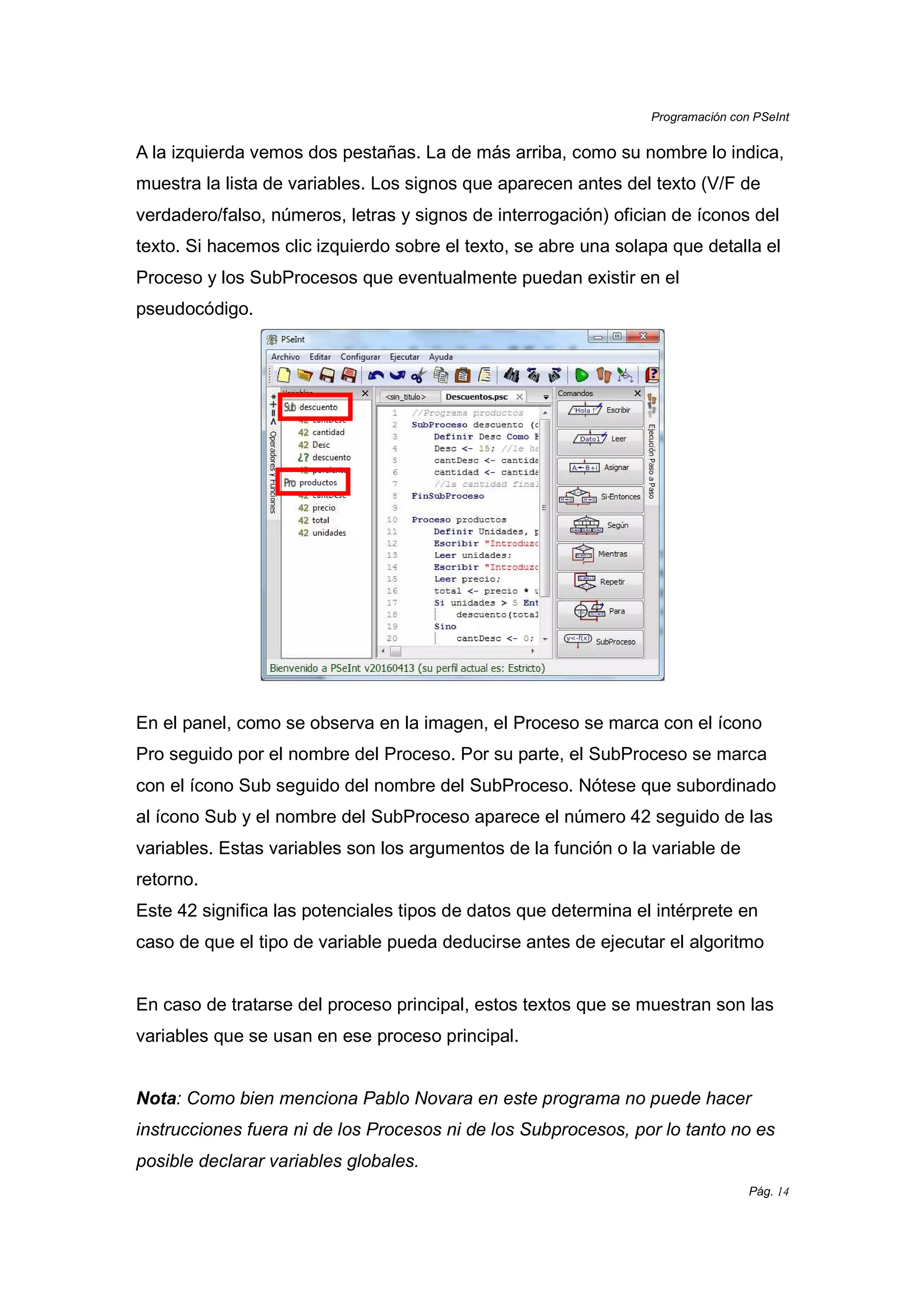 Programación con PSeInt
Pág. 14
A la izquierda vemos dos pestañas. La de más arriba, como su nombre lo indica,
muestra la lista de variables. Los signos que aparecen antes del texto (V/F de
verdadero/falso, números, letras y signos de interrogación) ofician de íconos del
texto. Si hacemos clic izquierdo sobre el texto, se abre una solapa que detalla el
Proceso y los SubProcesos que eventualmente puedan existir en el
pseudocódigo.
En el panel, como se observa en la imagen, el Proceso se marca con el ícono
Pro seguido por el nombre del Proceso. Por su parte, el SubProceso se marca
con el ícono Sub seguido del nombre del SubProceso. Nótese que subordinado
al ícono Sub y el nombre del SubProceso aparece el número 42 seguido de las
variables. Estas variables son los argumentos de la función o la variable de
retorno.
Este 42 significa las potenciales tipos de datos que determina el intérprete en
caso de que el tipo de variable pueda deducirse antes de ejecutar el algoritmo
En caso de tratarse del proceso principal, estos textos que se muestran son las
variables que se usan en ese proceso principal.
Nota: Como bien menciona Pablo Novara en este programa no puede hacer
instrucciones fuera ni de los Procesos ni de los Subprocesos, por lo tanto no es
posible declarar variables globales.
 
