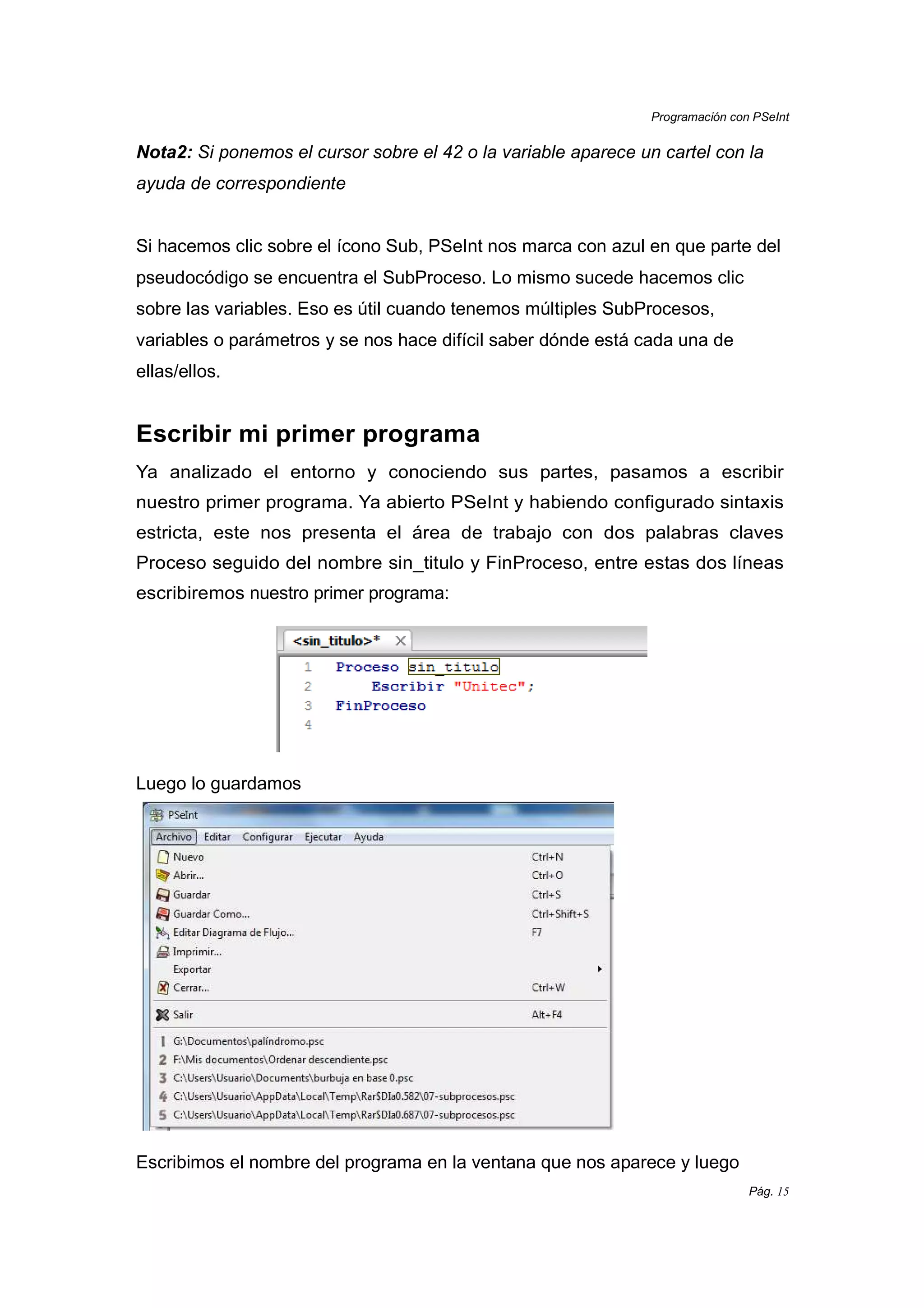 Programación con PSeInt
Pág. 15
Nota2: Si ponemos el cursor sobre el 42 o la variable aparece un cartel con la
ayuda de correspondiente
Si hacemos clic sobre el ícono Sub, PSeInt nos marca con azul en que parte del
pseudocódigo se encuentra el SubProceso. Lo mismo sucede hacemos clic
sobre las variables. Eso es útil cuando tenemos múltiples SubProcesos,
variables o parámetros y se nos hace difícil saber dónde está cada una de
ellas/ellos.
Escribir mi primer programa
Ya analizado el entorno y conociendo sus partes, pasamos a escribir
nuestro primer programa. Ya abierto PSeInt y habiendo configurado sintaxis
estricta, este nos presenta el área de trabajo con dos palabras claves
Proceso seguido del nombre sin_titulo y FinProceso, entre estas dos líneas
escribiremos nuestro primer programa:
Luego lo guardamos
Escribimos el nombre del programa en la ventana que nos aparece y luego
 