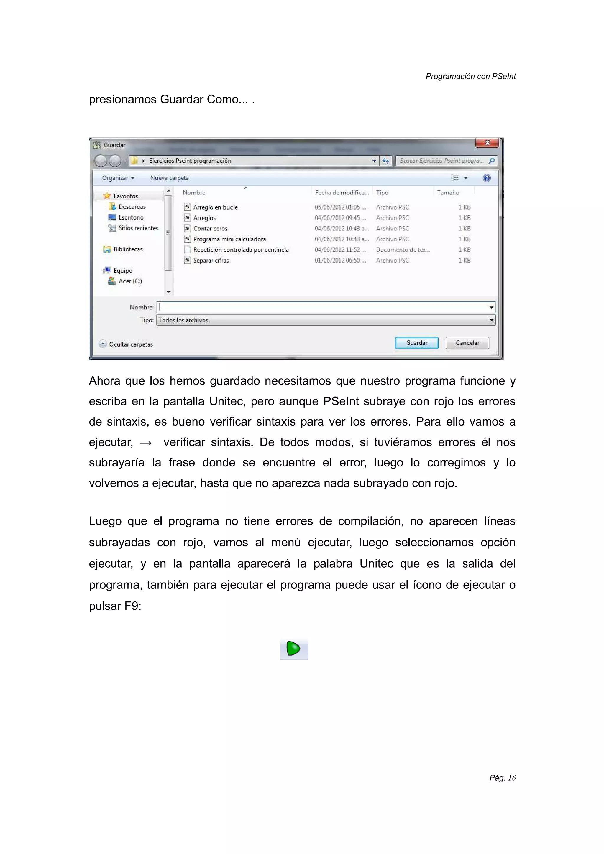 Programación con PSeInt
Pág. 16
presionamos Guardar Como... .
Ahora que los hemos guardado necesitamos que nuestro programa funcione y
escriba en la pantalla Unitec, pero aunque PSeInt subraye con rojo los errores
de sintaxis, es bueno verificar sintaxis para ver los errores. Para ello vamos a
ejecutar, → verificar sintaxis. De todos modos, si tuviéramos errores él nos
subrayaría la frase donde se encuentre el error, luego lo corregimos y lo
volvemos a ejecutar, hasta que no aparezca nada subrayado con rojo.
Luego que el programa no tiene errores de compilación, no aparecen líneas
subrayadas con rojo, vamos al menú ejecutar, luego seleccionamos opción
ejecutar, y en la pantalla aparecerá la palabra Unitec que es la salida del
programa, también para ejecutar el programa puede usar el ícono de ejecutar o
pulsar F9:
 