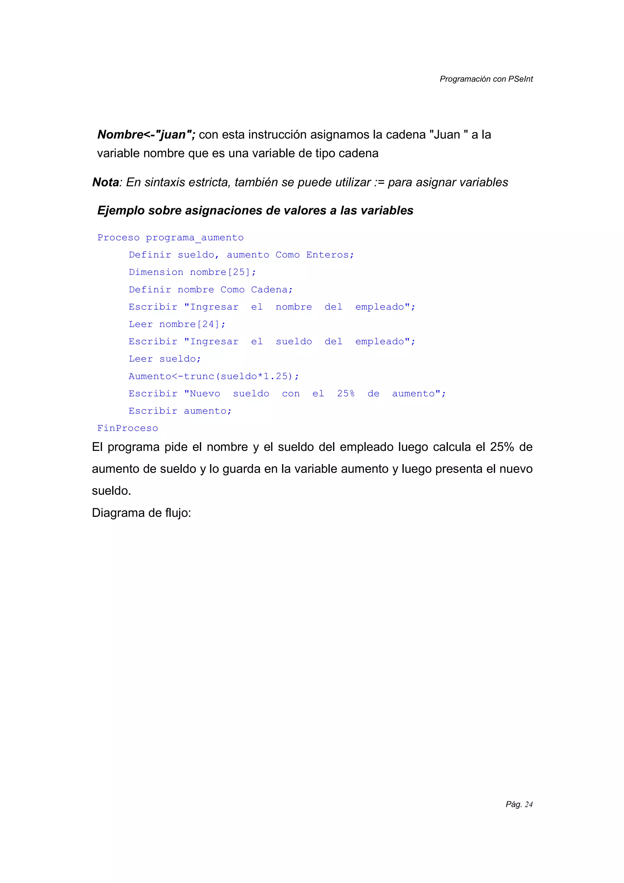 Programación con PSeInt
Pág. 24
Nombre<<<<----"juan"; con esta instrucción asignamos la cadena "Juan " a la
variable nombre que es una variable de tipo cadena
Nota: En sintaxis estricta, también se puede utilizar := para asignar variables
Ejemplo sobre asignaciones de valores a las variables
Proceso programa_aumento
Definir sueldo, aumento Como Enteros;
Dimension nombre[25];
Definir nombre Como Cadena;
Escribir "Ingresar el nombre del empleado";
Leer nombre[24];
Escribir "Ingresar el sueldo del empleado";
Leer sueldo;
Aumento<-trunc(sueldo*1.25);
Escribir "Nuevo sueldo con el 25% de aumento";
Escribir aumento;
FinProceso
El programa pide el nombre y el sueldo del empleado luego calcula el 25% de
aumento de sueldo y lo guarda en la variable aumento y luego presenta el nuevo
sueldo.
Diagrama de flujo:
 
