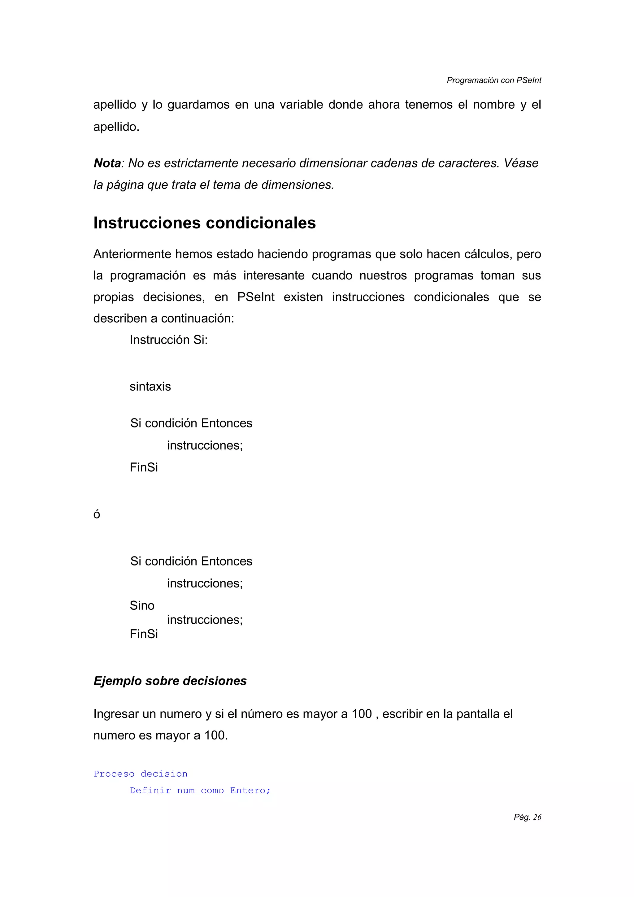 Programación con PSeInt
Pág. 26
apellido y lo guardamos en una variable donde ahora tenemos el nombre y el
apellido.
Nota: No es estrictamente necesario dimensionar cadenas de caracteres. Véase
la página que trata el tema de dimensiones.
Instrucciones condicionales
Anteriormente hemos estado haciendo programas que solo hacen cálculos, pero
la programación es más interesante cuando nuestros programas toman sus
propias decisiones, en PSeInt existen instrucciones condicionales que se
describen a continuación:
Instrucción Si:
sintaxis
Si condición Entonces
instrucciones;
FinSi
ó
Si condición Entonces
instrucciones;
Sino
instrucciones;
FinSi
Ejemplo sobre decisiones
Ingresar un numero y si el número es mayor a 100 , escribir en la pantalla el
numero es mayor a 100.
Proceso decision
Definir num como Entero;
 