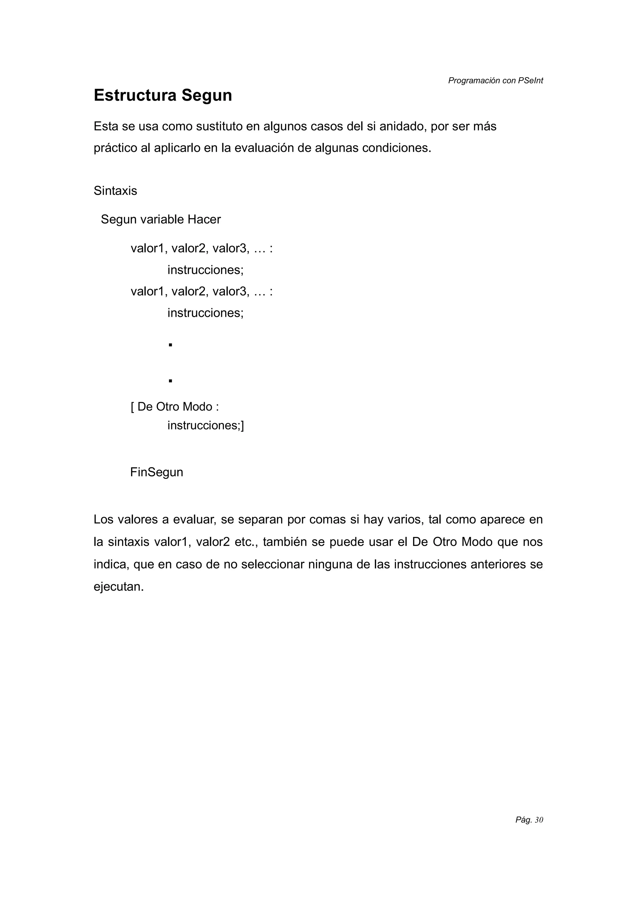 Programación con PSeInt
Pág. 30
Estructura Segun
Esta se usa como sustituto en algunos casos del si anidado, por ser más
práctico al aplicarlo en la evaluación de algunas condiciones.
Sintaxis
Segun variable Hacer
valor1, valor2, valor3, … :
instrucciones;
valor1, valor2, valor3, … :
instrucciones;
.
.
[ De Otro Modo :
instrucciones;]
FinSegun
Los valores a evaluar, se separan por comas si hay varios, tal como aparece en
la sintaxis valor1, valor2 etc., también se puede usar el De Otro Modo que nos
indica, que en caso de no seleccionar ninguna de las instrucciones anteriores se
ejecutan.
 