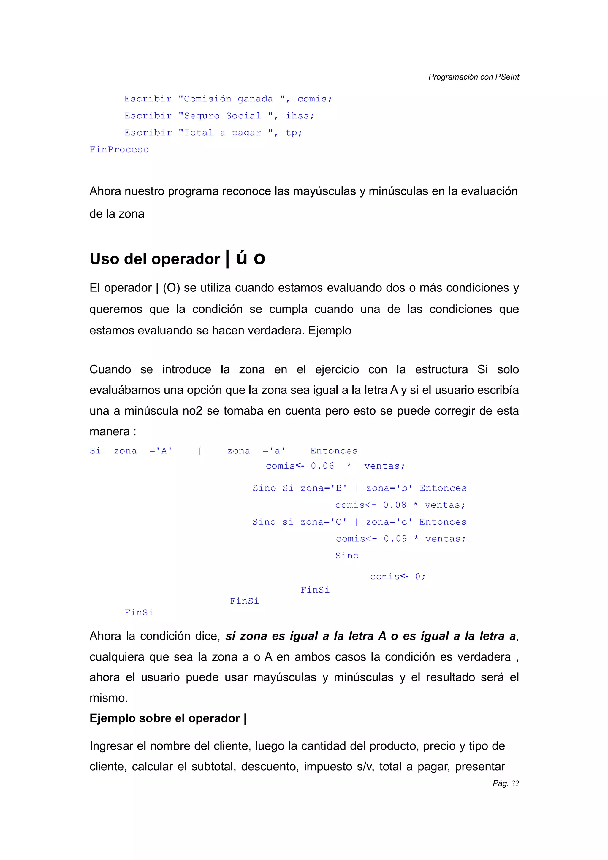 Programación con PSeInt
Pág. 32
Escribir "Comisión ganada ", comis;
Escribir "Seguro Social ", ihss;
Escribir "Total a pagar ", tp;
FinProceso
Ahora nuestro programa reconoce las mayúsculas y minúsculas en la evaluación
de la zona
Uso del operador | ú o
El operador | (O) se utiliza cuando estamos evaluando dos o más condiciones y
queremos que la condición se cumpla cuando una de las condiciones que
estamos evaluando se hacen verdadera. Ejemplo
Cuando se introduce la zona en el ejercicio con la estructura Si solo
evaluábamos una opción que la zona sea igual a la letra A y si el usuario escribía
una a minúscula no2 se tomaba en cuenta pero esto se puede corregir de esta
manera :
Si zona ='A' | zona ='a' Entonces
comis<- 0.06 * ventas;
Sino Si zona='B' | zona='b' Entonces
comis<- 0.08 * ventas;
Sino si zona='C' | zona='c' Entonces
comis<- 0.09 * ventas;
Sino
comis<- 0;
FinSi
FinSi
FinSi
Ahora la condición dice, si zona es igual a la letra A o es igual a la letra a,
cualquiera que sea la zona a o A en ambos casos la condición es verdadera ,
ahora el usuario puede usar mayúsculas y minúsculas y el resultado será el
mismo.
Ejemplo sobre el operador |
Ingresar el nombre del cliente, luego la cantidad del producto, precio y tipo de
cliente, calcular el subtotal, descuento, impuesto s/v, total a pagar, presentar
 