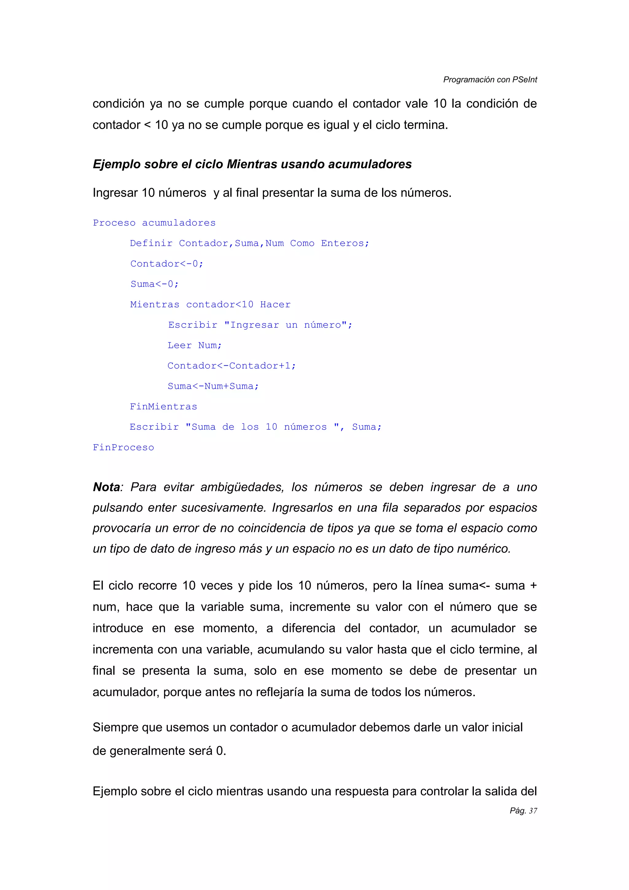 Programación con PSeInt
Pág. 37
condición ya no se cumple porque cuando el contador vale 10 la condición de
contador < 10 ya no se cumple porque es igual y el ciclo termina.
Ejemplo sobre el ciclo Mientras usando acumuladores
Ingresar 10 números y al final presentar la suma de los números.
Proceso acumuladores
Definir Contador,Suma,Num Como Enteros;
Contador<-0;
Suma<-0;
Mientras contador<10 Hacer
Escribir "Ingresar un número";
Leer Num;
Contador<-Contador+1;
Suma<-Num+Suma;
FinMientras
Escribir "Suma de los 10 números ", Suma;
FinProceso
Nota: Para evitar ambigüedades, los números se deben ingresar de a uno
pulsando enter sucesivamente. Ingresarlos en una fila separados por espacios
provocaría un error de no coincidencia de tipos ya que se toma el espacio como
un tipo de dato de ingreso más y un espacio no es un dato de tipo numérico.
El ciclo recorre 10 veces y pide los 10 números, pero la línea suma<- suma +
num, hace que la variable suma, incremente su valor con el número que se
introduce en ese momento, a diferencia del contador, un acumulador se
incrementa con una variable, acumulando su valor hasta que el ciclo termine, al
final se presenta la suma, solo en ese momento se debe de presentar un
acumulador, porque antes no reflejaría la suma de todos los números.
Siempre que usemos un contador o acumulador debemos darle un valor inicial
de generalmente será 0.
Ejemplo sobre el ciclo mientras usando una respuesta para controlar la salida del
 