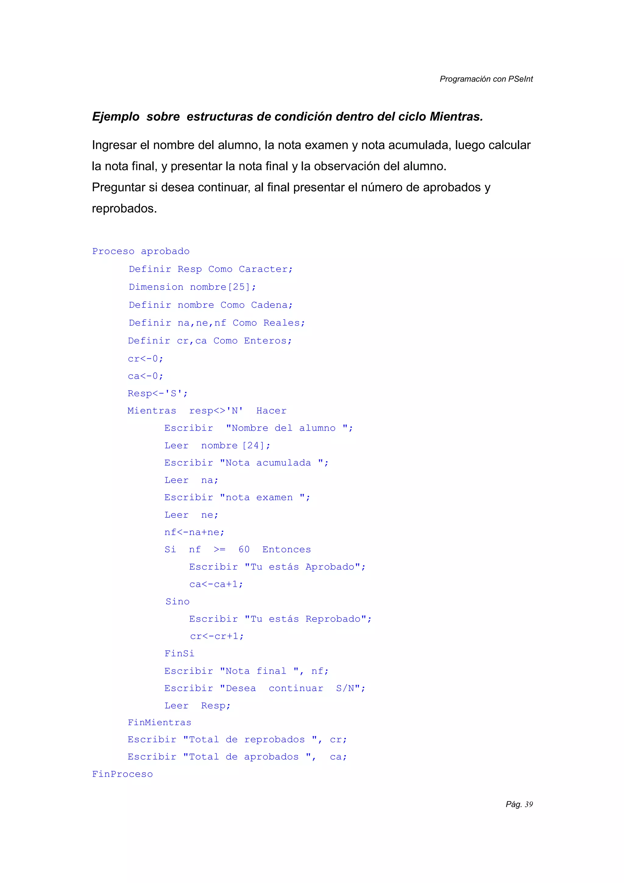 Programación con PSeInt
Pág. 39
Ejemplo sobre estructuras de condición dentro del ciclo Mientras.
Ingresar el nombre del alumno, la nota examen y nota acumulada, luego calcular
la nota final, y presentar la nota final y la observación del alumno.
Preguntar si desea continuar, al final presentar el número de aprobados y
reprobados.
Proceso aprobado
Definir Resp Como Caracter;
Dimension nombre[25];
Definir nombre Como Cadena;
Definir na,ne,nf Como Reales;
Definir cr,ca Como Enteros;
cr<-0;
ca<-0;
Resp<-'S';
Mientras resp<>'N' Hacer
Escribir "Nombre del alumno ";
Leer nombre [24];
Escribir "Nota acumulada ";
Leer na;
Escribir "nota examen ";
Leer ne;
nf<-na+ne;
Si nf >= 60 Entonces
Escribir "Tu estás Aprobado";
ca<-ca+1;
Sino
Escribir "Tu estás Reprobado";
cr<-cr+1;
FinSi
Escribir "Nota final ", nf;
Escribir "Desea continuar S/N";
Leer Resp;
FinMientras
Escribir "Total de reprobados ", cr;
Escribir "Total de aprobados ", ca;
FinProceso
 