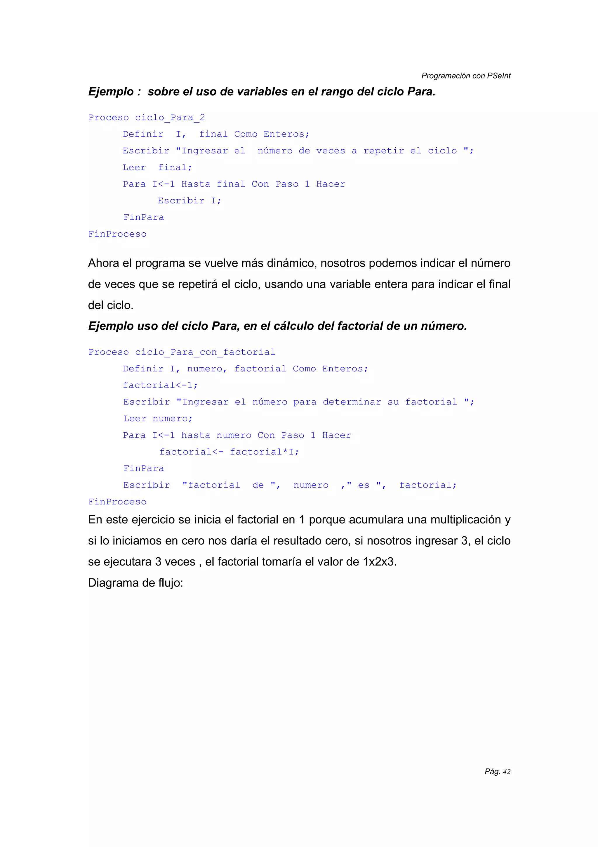 Programación con PSeInt
Pág. 42
Ejemplo : sobre el uso de variables en el rango del ciclo Para.
Proceso ciclo_Para_2
Definir I, final Como Enteros;
Escribir "Ingresar el número de veces a repetir el ciclo ";
Leer final;
Para I<-1 Hasta final Con Paso 1 Hacer
Escribir I;
FinPara
FinProceso
Ahora el programa se vuelve más dinámico, nosotros podemos indicar el número
de veces que se repetirá el ciclo, usando una variable entera para indicar el final
del ciclo.
Ejemplo uso del ciclo Para, en el cálculo del factorial de un número.
Proceso ciclo_Para_con_factorial
Definir I, numero, factorial Como Enteros;
factorial<-1;
Escribir "Ingresar el número para determinar su factorial ";
Leer numero;
Para I<-1 hasta numero Con Paso 1 Hacer
factorial<- factorial*I;
FinPara
Escribir "factorial de ", numero ," es ", factorial;
FinProceso
En este ejercicio se inicia el factorial en 1 porque acumulara una multiplicación y
si lo iniciamos en cero nos daría el resultado cero, si nosotros ingresar 3, el ciclo
se ejecutara 3 veces , el factorial tomaría el valor de 1x2x3.
Diagrama de flujo:
 