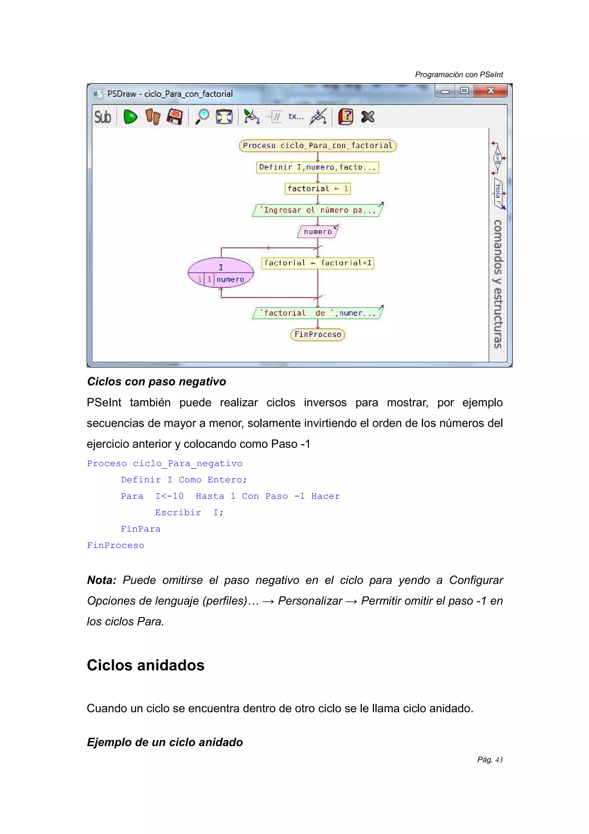 Programación con PSeInt
Pág. 43
Ciclos con paso negativo
PSeInt también puede realizar ciclos inversos para mostrar, por ejemplo
secuencias de mayor a menor, solamente invirtiendo el orden de los números del
ejercicio anterior y colocando como Paso -1
Proceso ciclo_Para_negativo
Definir I Como Entero;
Para I<-10 Hasta 1 Con Paso -1 Hacer
Escribir I;
FinPara
FinProceso
Nota: Puede omitirse el paso negativo en el ciclo para yendo a Configurar
Opciones de lenguaje (perfiles)… → Personalizar → Permitir omitir el paso -1 en
los ciclos Para.
Ciclos anidados
Cuando un ciclo se encuentra dentro de otro ciclo se le llama ciclo anidado.
Ejemplo de un ciclo anidado
 