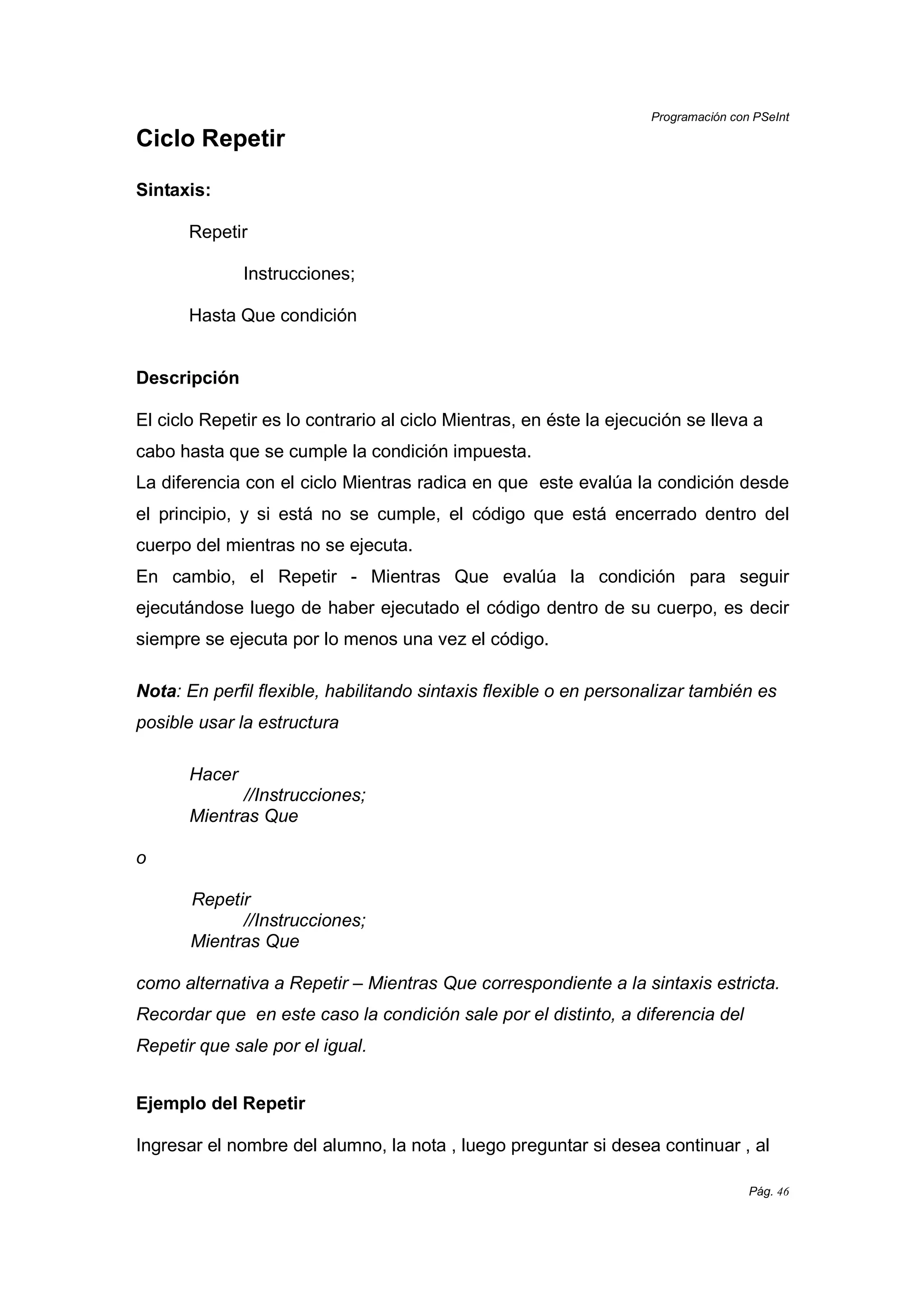 Programación con PSeInt
Pág. 46
Ciclo Repetir
Sintaxis:
Repetir
Instrucciones;
Hasta Que condición
Descripción
El ciclo Repetir es lo contrario al ciclo Mientras, en éste la ejecución se lleva a
cabo hasta que se cumple la condición impuesta.
La diferencia con el ciclo Mientras radica en que este evalúa la condición desde
el principio, y si está no se cumple, el código que está encerrado dentro del
cuerpo del mientras no se ejecuta.
En cambio, el Repetir - Mientras Que evalúa la condición para seguir
ejecutándose luego de haber ejecutado el código dentro de su cuerpo, es decir
siempre se ejecuta por lo menos una vez el código.
Nota: En perfil flexible, habilitando sintaxis flexible o en personalizar también es
posible usar la estructura
Hacer
//Instrucciones;
Mientras Que
o
Repetir
//Instrucciones;
Mientras Que
como alternativa a Repetir – Mientras Que correspondiente a la sintaxis estricta.
Recordar que en este caso la condición sale por el distinto, a diferencia del
Repetir que sale por el igual.
Ejemplo del Repetir
Ingresar el nombre del alumno, la nota , luego preguntar si desea continuar , al
 