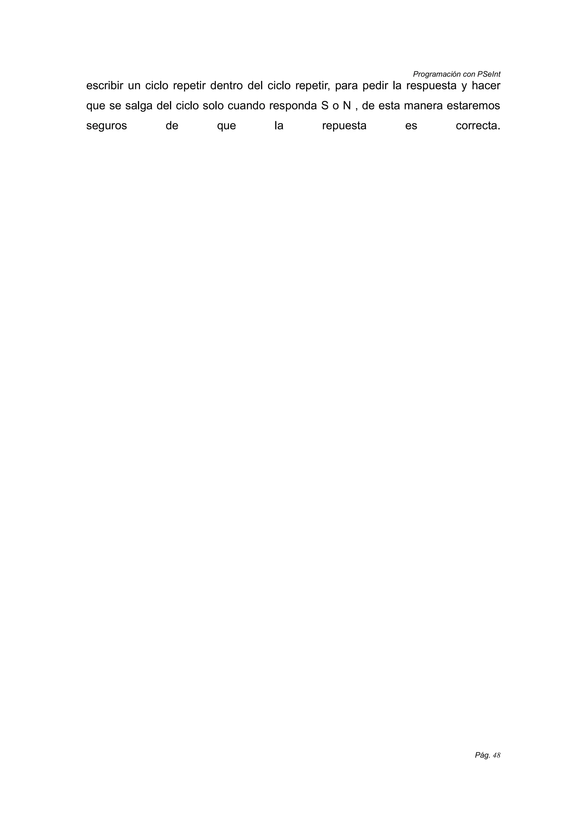 Programación con PSeInt
Pág. 48
escribir un ciclo repetir dentro del ciclo repetir, para pedir la respuesta y hacer
que se salga del ciclo solo cuando responda S o N , de esta manera estaremos
seguros de que la repuesta es correcta.
 