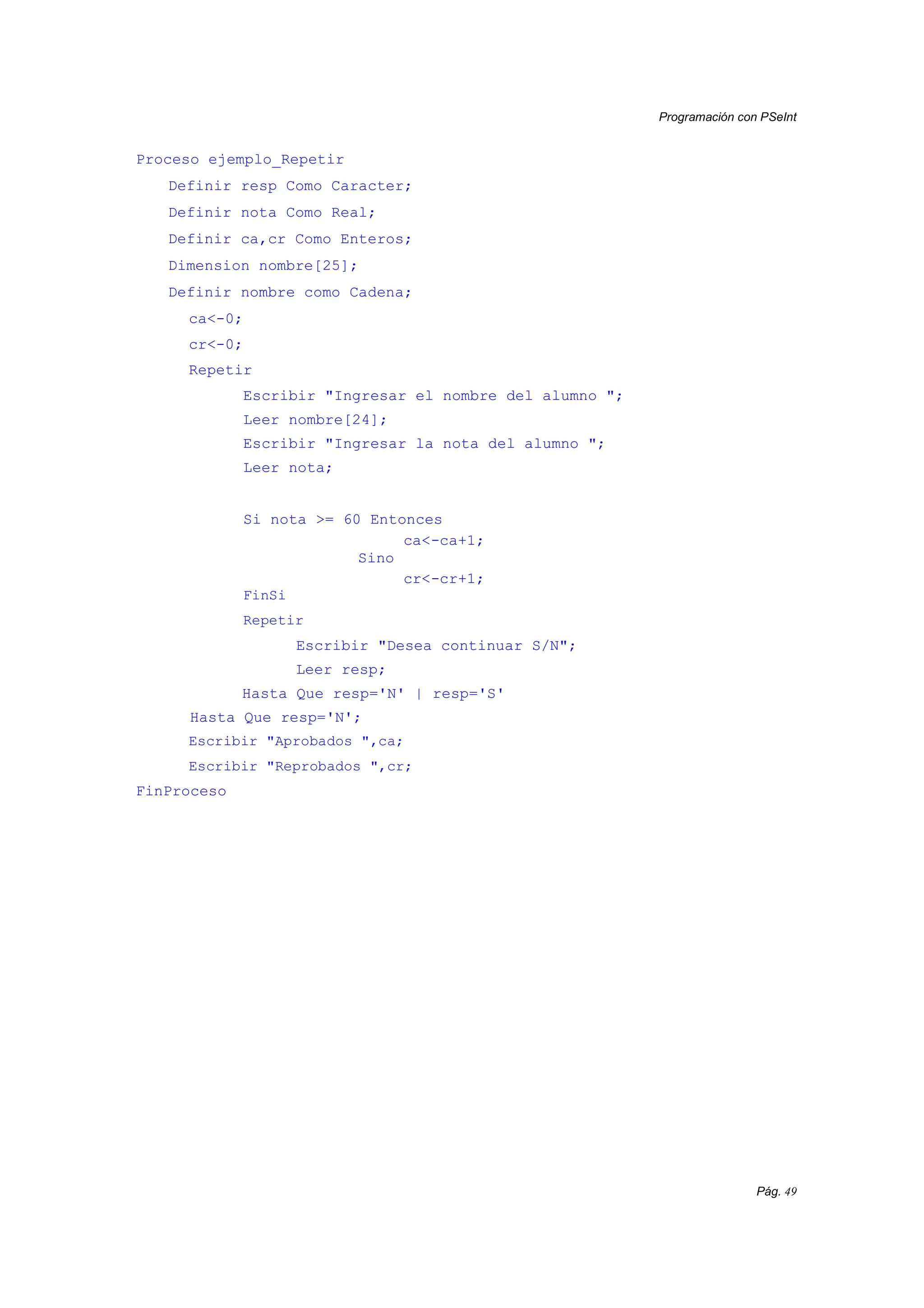 Programación con PSeInt
Pág. 49
Proceso ejemplo_Repetir
Definir resp Como Caracter;
Definir nota Como Real;
Definir ca,cr Como Enteros;
Dimension nombre[25];
Definir nombre como Cadena;
ca<-0;
cr<-0;
Repetir
Escribir "Ingresar el nombre del alumno ";
Leer nombre[24];
Escribir "Ingresar la nota del alumno ";
Leer nota;
Si nota >= 60 Entonces
ca<-ca+1;
Sino
cr<-cr+1;
FinSi
Repetir
Escribir "Desea continuar S/N";
Leer resp;
Hasta Que resp='N' | resp='S'
Hasta Que resp='N';
Escribir "Aprobados ",ca;
Escribir "Reprobados ",cr;
FinProceso
 