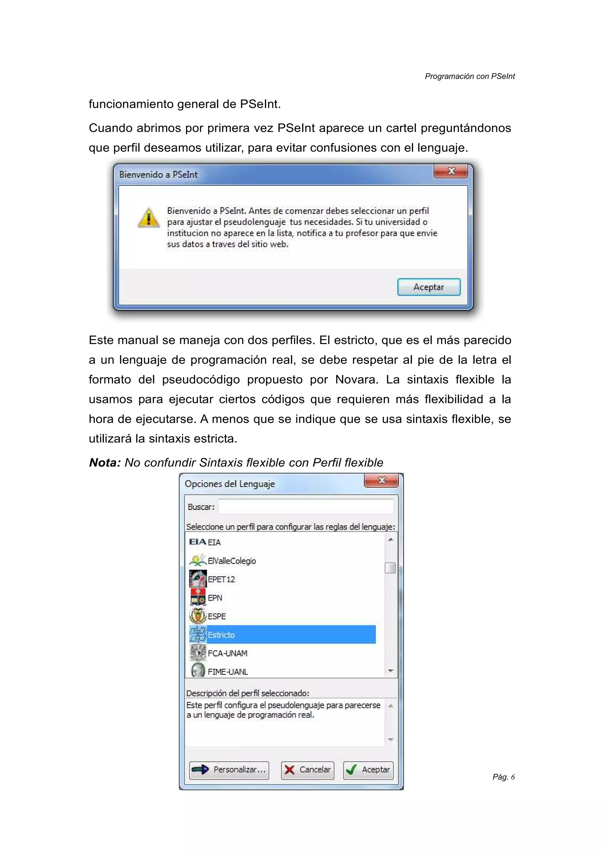 Programación con PSeInt
Pág. 6
funcionamiento general de PSeInt.
Cuando abrimos por primera vez PSeInt aparece un cartel preguntándonos
que perfil deseamos utilizar, para evitar confusiones con el lenguaje.
Este manual se maneja con dos perfiles. El estricto, que es el más parecido
a un lenguaje de programación real, se debe respetar al pie de la letra el
formato del pseudocódigo propuesto por Novara. La sintaxis flexible la
usamos para ejecutar ciertos códigos que requieren más flexibilidad a la
hora de ejecutarse. A menos que se indique que se usa sintaxis flexible, se
utilizará la sintaxis estricta.
Nota: No confundir Sintaxis flexible con Perfil flexible
 