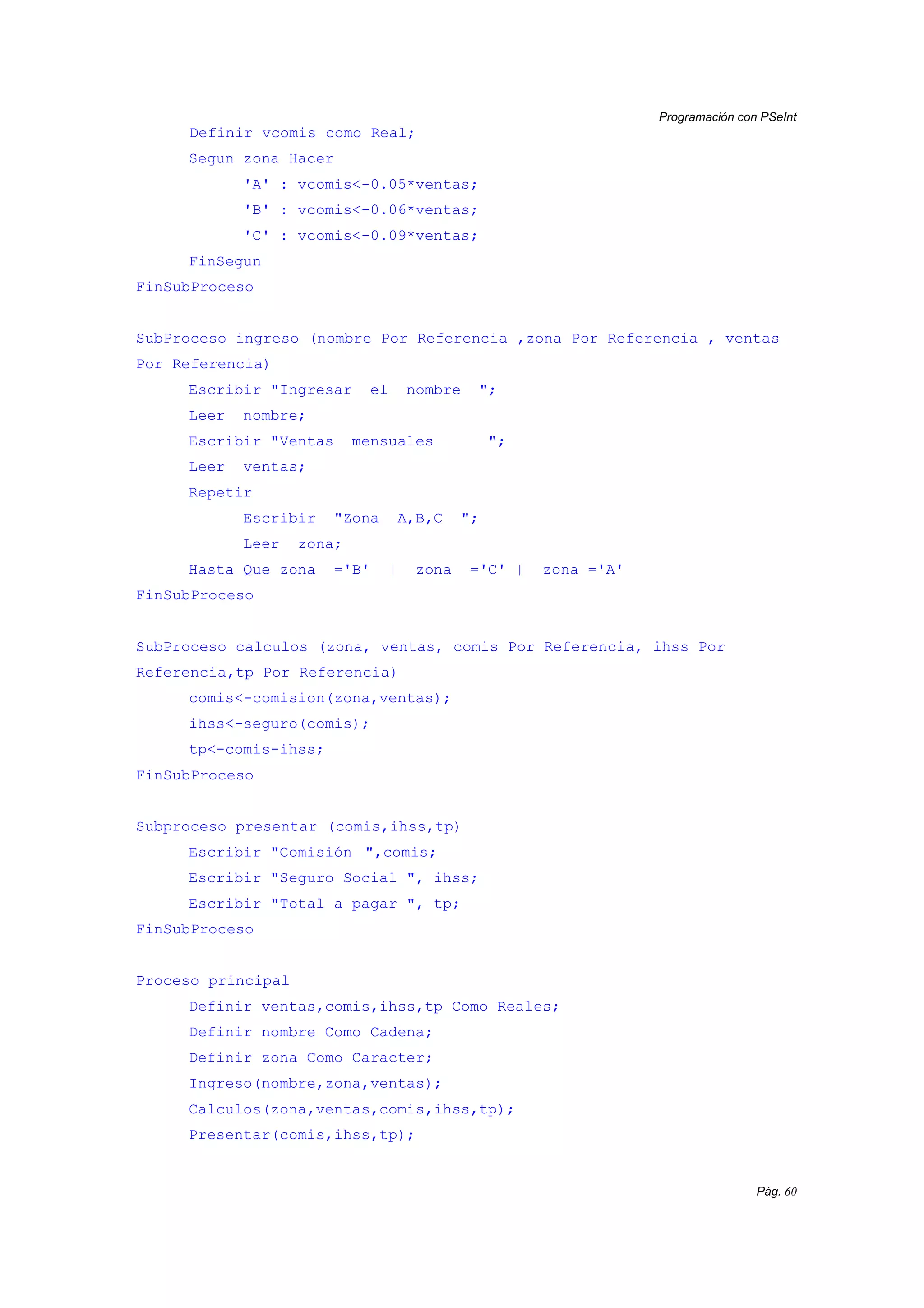 Programación con PSeInt
Pág. 60
Definir vcomis como Real;
Segun zona Hacer
'A' : vcomis<-0.05*ventas;
'B' : vcomis<-0.06*ventas;
'C' : vcomis<-0.09*ventas;
FinSegun
FinSubProceso
SubProceso ingreso (nombre Por Referencia ,zona Por Referencia , ventas
Por Referencia)
Escribir "Ingresar el nombre ";
Leer nombre;
Escribir "Ventas mensuales ";
Leer ventas;
Repetir
Escribir "Zona A,B,C ";
Leer zona;
Hasta Que zona ='B' | zona ='C' | zona ='A'
FinSubProceso
SubProceso calculos (zona, ventas, comis Por Referencia, ihss Por
Referencia,tp Por Referencia)
comis<-comision(zona,ventas);
ihss<-seguro(comis);
tp<-comis-ihss;
FinSubProceso
Subproceso presentar (comis,ihss,tp)
Escribir "Comisión ",comis;
Escribir "Seguro Social ", ihss;
Escribir "Total a pagar ", tp;
FinSubProceso
Proceso principal
Definir ventas,comis,ihss,tp Como Reales;
Definir nombre Como Cadena;
Definir zona Como Caracter;
Ingreso(nombre,zona,ventas);
Calculos(zona,ventas,comis,ihss,tp);
Presentar(comis,ihss,tp);
 