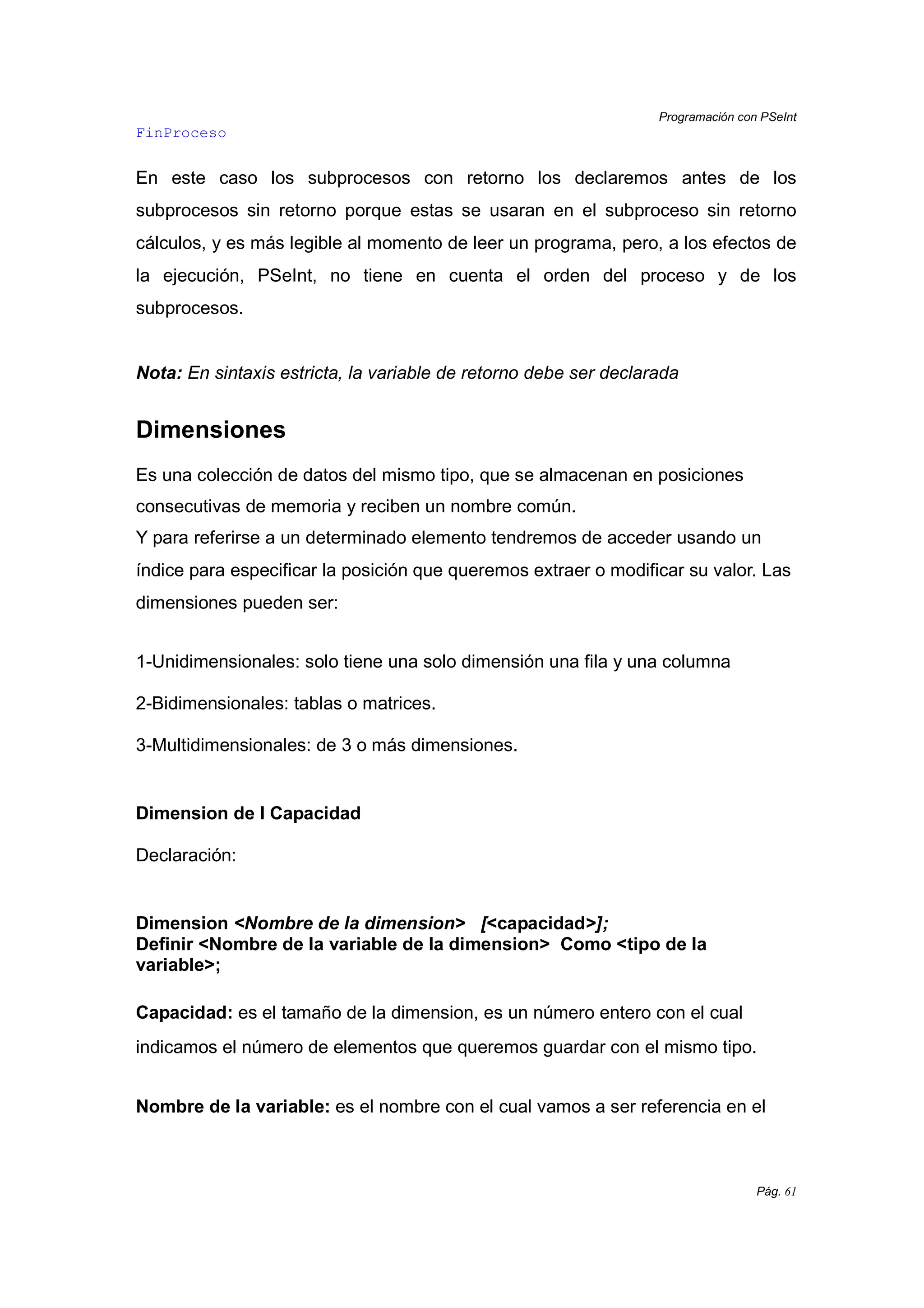 Programación con PSeInt
Pág. 61
FinProceso
En este caso los subprocesos con retorno los declaremos antes de los
subprocesos sin retorno porque estas se usaran en el subproceso sin retorno
cálculos, y es más legible al momento de leer un programa, pero, a los efectos de
la ejecución, PSeInt, no tiene en cuenta el orden del proceso y de los
subprocesos.
Nota: En sintaxis estricta, la variable de retorno debe ser declarada
Dimensiones
Es una colección de datos del mismo tipo, que se almacenan en posiciones
consecutivas de memoria y reciben un nombre común.
Y para referirse a un determinado elemento tendremos de acceder usando un
índice para especificar la posición que queremos extraer o modificar su valor. Las
dimensiones pueden ser:
1-Unidimensionales: solo tiene una solo dimensión una fila y una columna
2-Bidimensionales: tablas o matrices.
3-Multidimensionales: de 3 o más dimensiones.
Dimension de I Capacidad
Declaración:
Dimension <Nombre de la dimension> [<capacidad>];
Definir <Nombre de la variable de la dimension> Como <tipo de la
variable>;
Capacidad: es el tamaño de la dimension, es un número entero con el cual
indicamos el número de elementos que queremos guardar con el mismo tipo.
Nombre de la variable: es el nombre con el cual vamos a ser referencia en el
 