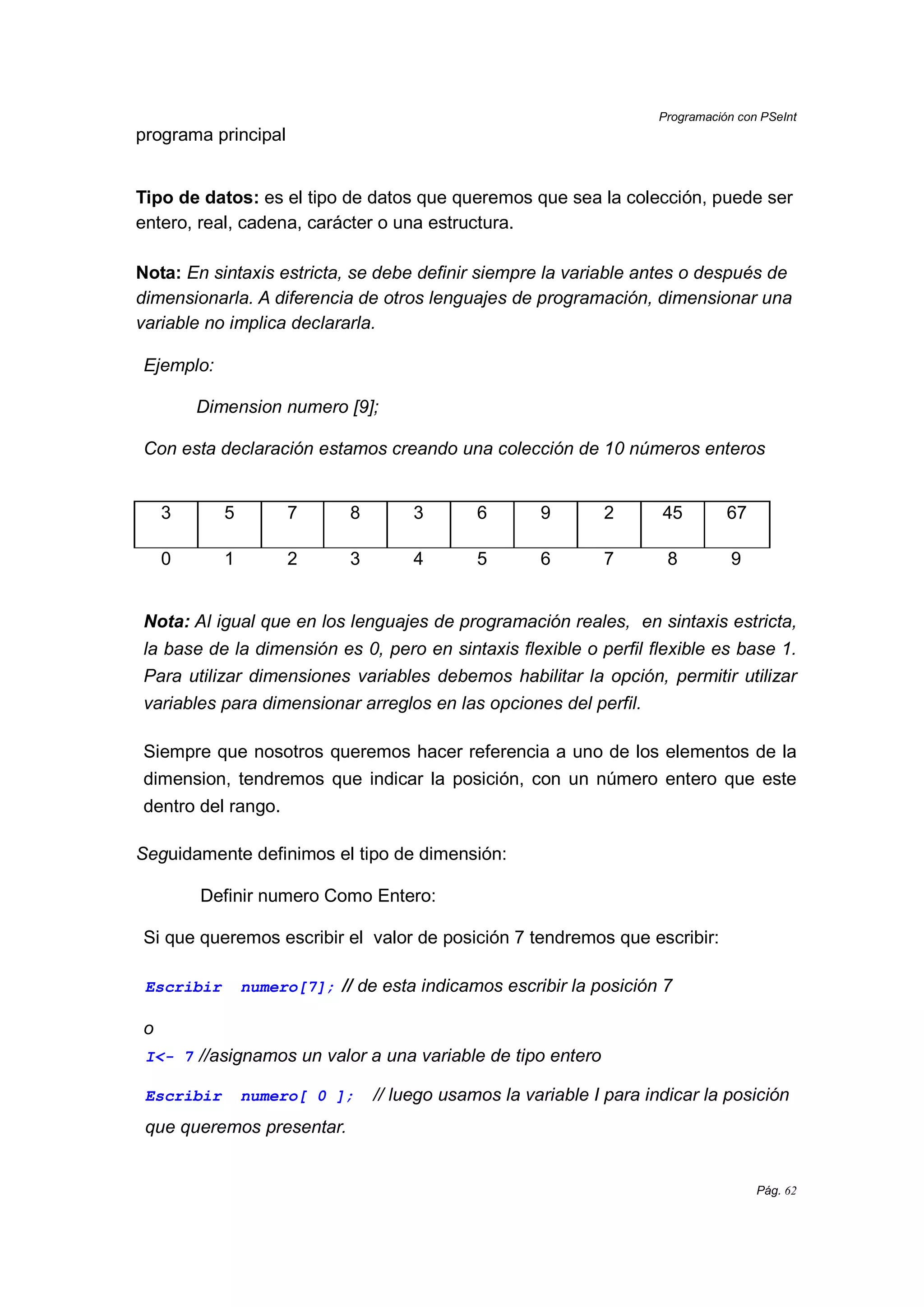 Programación con PSeInt
Pág. 62
programa principal
Tipo de datos: es el tipo de datos que queremos que sea la colección, puede ser
entero, real, cadena, carácter o una estructura.
Nota: En sintaxis estricta, se debe definir siempre la variable antes o después de
dimensionarla. A diferencia de otros lenguajes de programación, dimensionar una
variable no implica declararla.
Ejemplo:
Dimension numero [9];
Con esta declaración estamos creando una colección de 10 números enteros
3 5 7 8 3 6 9 2 45 67
0 1 2 3 4 5 6 7 8 9
Nota: Al igual que en los lenguajes de programación reales, en sintaxis estricta,
la base de la dimensión es 0, pero en sintaxis flexible o perfil flexible es base 1.
Para utilizar dimensiones variables debemos habilitar la opción, permitir utilizar
variables para dimensionar arreglos en las opciones del perfil.
Siempre que nosotros queremos hacer referencia a uno de los elementos de la
dimension, tendremos que indicar la posición, con un número entero que este
dentro del rango.
Seguidamente definimos el tipo de dimensión:
Definir numero Como Entero:
Si que queremos escribir el valor de posición 7 tendremos que escribir:
Escribir numero[7]; // de esta indicamos escribir la posición 7
o
I<- 7 //asignamos un valor a una variable de tipo entero
Escribir numero[ 0 ]; // luego usamos la variable I para indicar la posición
que queremos presentar.
 