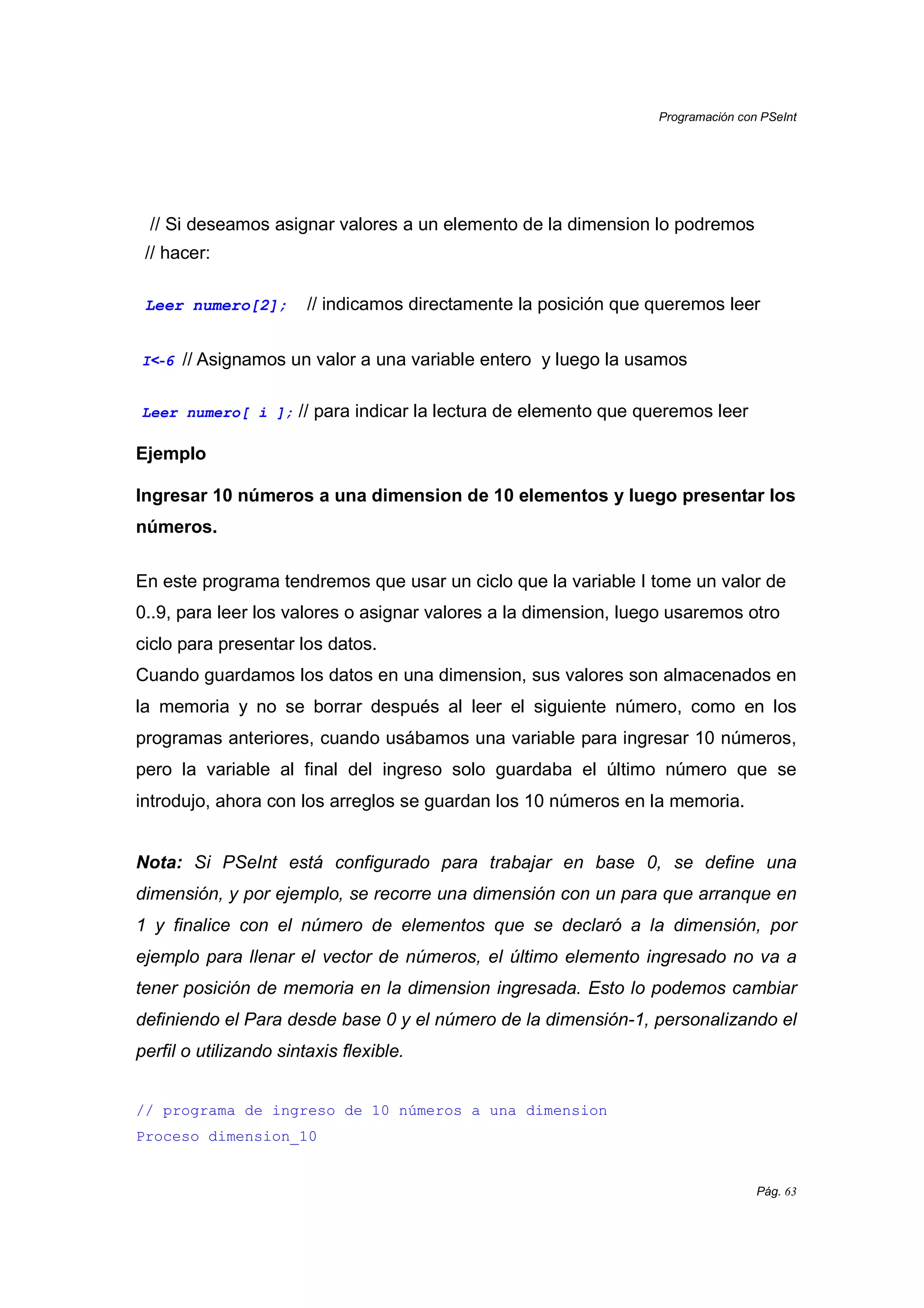 Programación con PSeInt
Pág. 63
// Si deseamos asignar valores a un elemento de la dimension lo podremos
// hacer:
Leer numero[2]; // indicamos directamente la posición que queremos leer
I<<<<----6 // Asignamos un valor a una variable entero y luego la usamos
Leer numero[ i ]; // para indicar la lectura de elemento que queremos leer
Ejemplo
Ingresar 10 números a una dimension de 10 elementos y luego presentar los
números.
En este programa tendremos que usar un ciclo que la variable I tome un valor de
0..9, para leer los valores o asignar valores a la dimension, luego usaremos otro
ciclo para presentar los datos.
Cuando guardamos los datos en una dimension, sus valores son almacenados en
la memoria y no se borrar después al leer el siguiente número, como en los
programas anteriores, cuando usábamos una variable para ingresar 10 números,
pero la variable al final del ingreso solo guardaba el último número que se
introdujo, ahora con los arreglos se guardan los 10 números en la memoria.
Nota: Si PSeInt está configurado para trabajar en base 0, se define una
dimensión, y por ejemplo, se recorre una dimensión con un para que arranque en
1 y finalice con el número de elementos que se declaró a la dimensión, por
ejemplo para llenar el vector de números, el último elemento ingresado no va a
tener posición de memoria en la dimension ingresada. Esto lo podemos cambiar
definiendo el Para desde base 0 y el número de la dimensión-1, personalizando el
perfil o utilizando sintaxis flexible.
// programa de ingreso de 10 números a una dimension
Proceso dimension_10
 