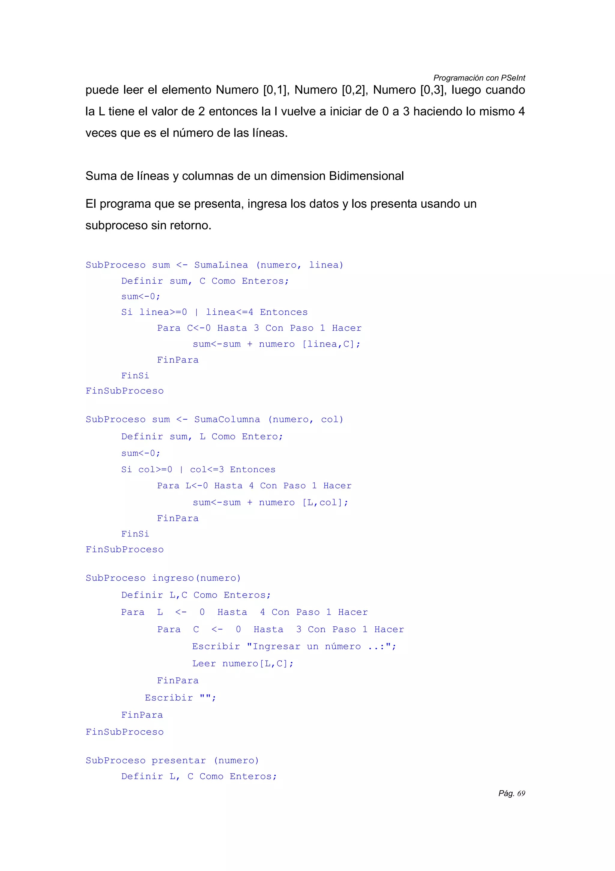 Programación con PSeInt
Pág. 69
puede leer el elemento Numero [0,1], Numero [0,2], Numero [0,3], luego cuando
la L tiene el valor de 2 entonces la l vuelve a iniciar de 0 a 3 haciendo lo mismo 4
veces que es el número de las líneas.
Suma de líneas y columnas de un dimension Bidimensional
El programa que se presenta, ingresa los datos y los presenta usando un
subproceso sin retorno.
SubProceso sum <- SumaLinea (numero, linea)
Definir sum, C Como Enteros;
sum<-0;
Si linea>=0 | linea<=4 Entonces
Para C<-0 Hasta 3 Con Paso 1 Hacer
sum<-sum + numero [linea,C];
FinPara
FinSi
FinSubProceso
SubProceso sum <- SumaColumna (numero, col)
Definir sum, L Como Entero;
sum<-0;
Si col>=0 | col<=3 Entonces
Para L<-0 Hasta 4 Con Paso 1 Hacer
sum<-sum + numero [L,col];
FinPara
FinSi
FinSubProceso
SubProceso ingreso(numero)
Definir L,C Como Enteros;
Para L <- 0 Hasta 4 Con Paso 1 Hacer
Para C <- 0 Hasta 3 Con Paso 1 Hacer
Escribir "Ingresar un número ..:";
Leer numero[L,C];
FinPara
Escribir "";
FinPara
FinSubProceso
SubProceso presentar (numero)
Definir L, C Como Enteros;
 