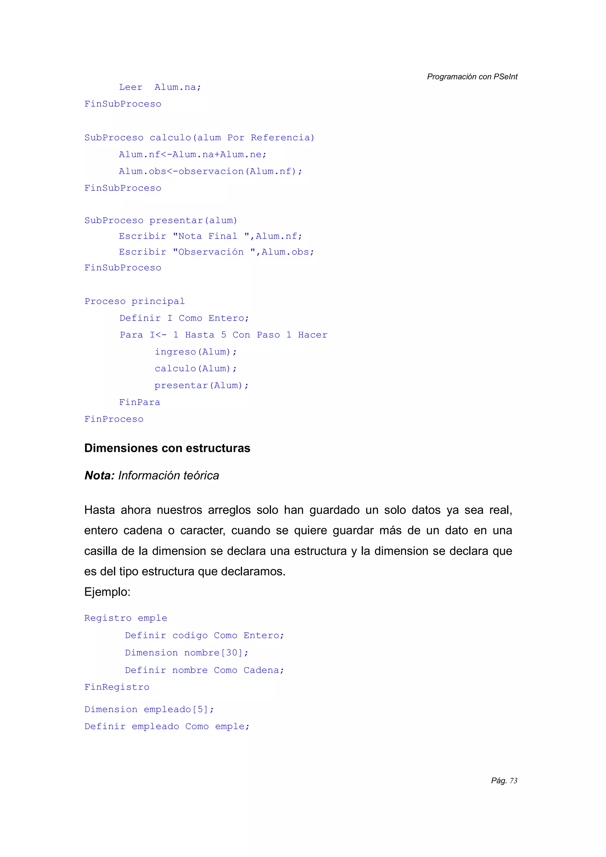 Programación con PSeInt
Pág. 73
Leer Alum.na;
FinSubProceso
SubProceso calculo(alum Por Referencia)
Alum.nf<-Alum.na+Alum.ne;
Alum.obs<-observacion(Alum.nf);
FinSubProceso
SubProceso presentar(alum)
Escribir "Nota Final ",Alum.nf;
Escribir "Observación ",Alum.obs;
FinSubProceso
Proceso principal
Definir I Como Entero;
Para I<- 1 Hasta 5 Con Paso 1 Hacer
ingreso(Alum);
calculo(Alum);
presentar(Alum);
FinPara
FinProceso
Dimensiones con estructuras
Nota: Información teórica
Hasta ahora nuestros arreglos solo han guardado un solo datos ya sea real,
entero cadena o caracter, cuando se quiere guardar más de un dato en una
casilla de la dimension se declara una estructura y la dimension se declara que
es del tipo estructura que declaramos.
Ejemplo:
Registro emple
Definir codigo Como Entero;
Dimension nombre[30];
Definir nombre Como Cadena;
FinRegistro
Dimension empleado[5];
Definir empleado Como emple;
 