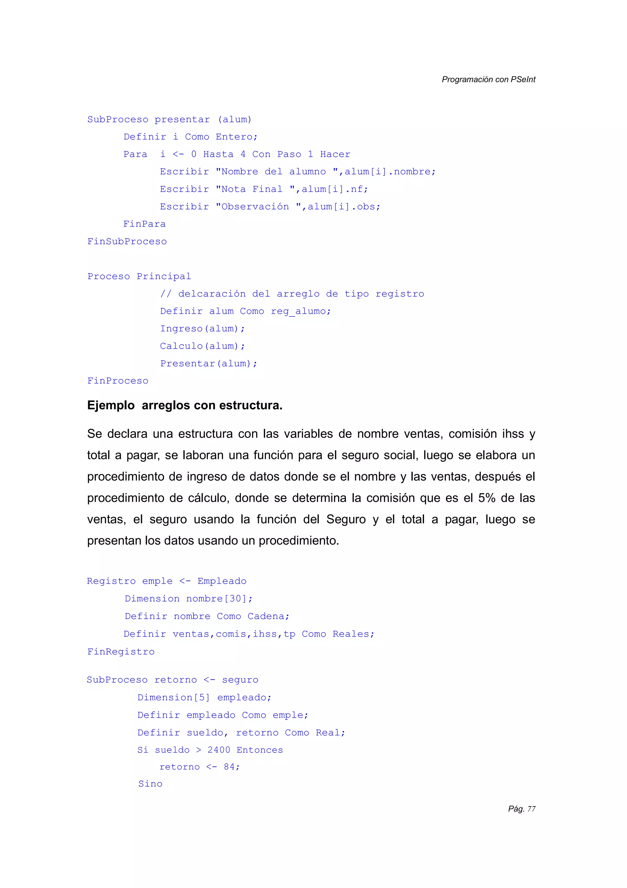 Programación con PSeInt
Pág. 77
SubProceso presentar (alum)
Definir i Como Entero;
Para i <- 0 Hasta 4 Con Paso 1 Hacer
Escribir "Nombre del alumno ",alum[i].nombre;
Escribir "Nota Final ",alum[i].nf;
Escribir "Observación ",alum[i].obs;
FinPara
FinSubProceso
Proceso Principal
// delcaración del arreglo de tipo registro
Definir alum Como reg_alumo;
Ingreso(alum);
Calculo(alum);
Presentar(alum);
FinProceso
Ejemplo arreglos con estructura.
Se declara una estructura con las variables de nombre ventas, comisión ihss y
total a pagar, se laboran una función para el seguro social, luego se elabora un
procedimiento de ingreso de datos donde se el nombre y las ventas, después el
procedimiento de cálculo, donde se determina la comisión que es el 5% de las
ventas, el seguro usando la función del Seguro y el total a pagar, luego se
presentan los datos usando un procedimiento.
Registro emple <- Empleado
Dimension nombre[30];
Definir nombre Como Cadena;
Definir ventas,comis,ihss,tp Como Reales;
FinRegistro
SubProceso retorno <- seguro
Dimension[5] empleado;
Definir empleado Como emple;
Definir sueldo, retorno Como Real;
Si sueldo > 2400 Entonces
retorno <- 84;
Sino
 