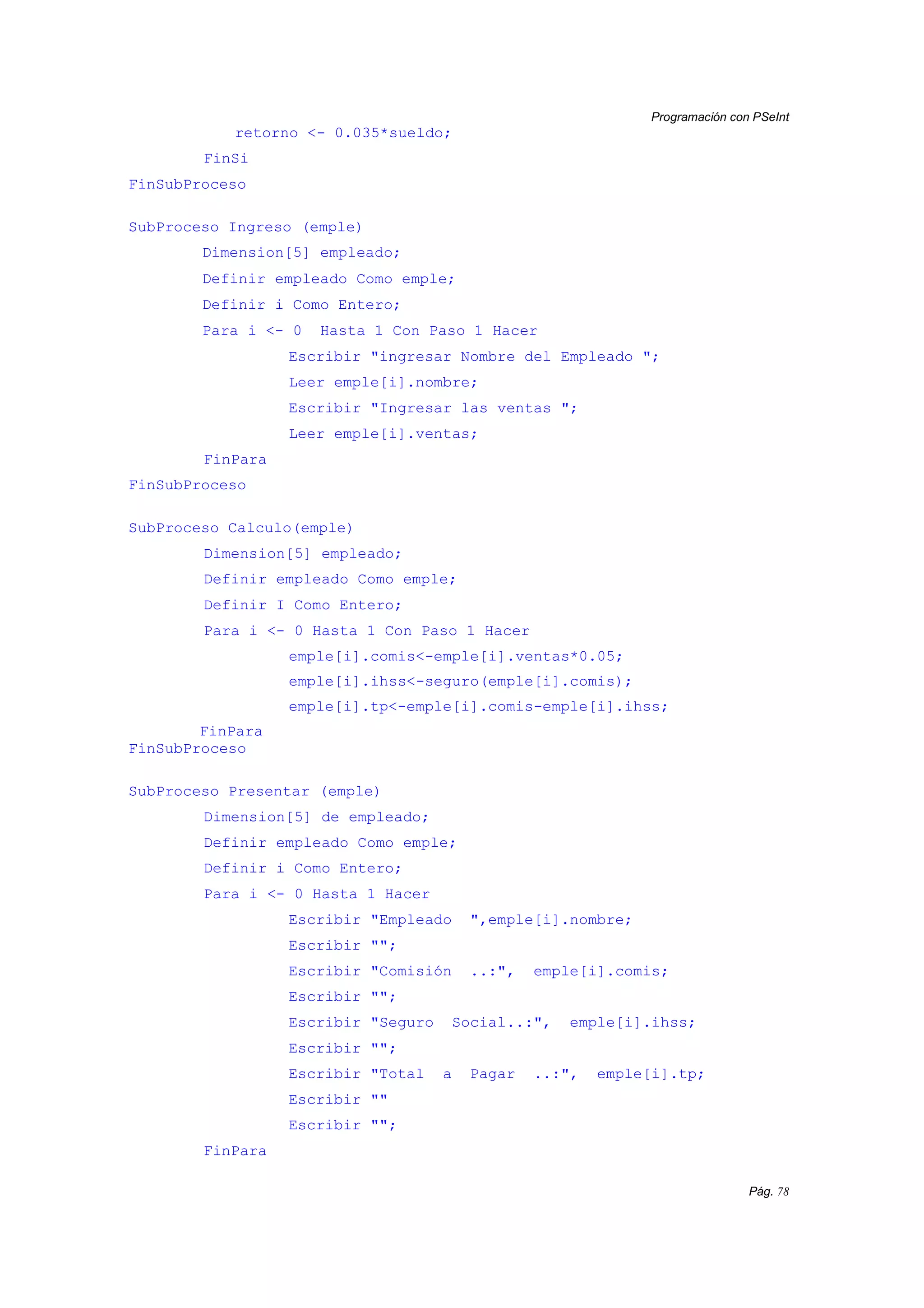 Programación con PSeInt
Pág. 78
retorno <- 0.035*sueldo;
FinSi
FinSubProceso
SubProceso Ingreso (emple)
Dimension[5] empleado;
Definir empleado Como emple;
Definir i Como Entero;
Para i <- 0 Hasta 1 Con Paso 1 Hacer
Escribir "ingresar Nombre del Empleado ";
Leer emple[i].nombre;
Escribir "Ingresar las ventas ";
Leer emple[i].ventas;
FinPara
FinSubProceso
SubProceso Calculo(emple)
Dimension[5] empleado;
Definir empleado Como emple;
Definir I Como Entero;
Para i <- 0 Hasta 1 Con Paso 1 Hacer
emple[i].comis<-emple[i].ventas*0.05;
emple[i].ihss<-seguro(emple[i].comis);
emple[i].tp<-emple[i].comis-emple[i].ihss;
FinPara
FinSubProceso
SubProceso Presentar (emple)
Dimension[5] de empleado;
Definir empleado Como emple;
Definir i Como Entero;
Para i <- 0 Hasta 1 Hacer
Escribir "Empleado ",emple[i].nombre;
Escribir "";
Escribir "Comisión ..:", emple[i].comis;
Escribir "";
Escribir "Seguro Social..:", emple[i].ihss;
Escribir "";
Escribir "Total a Pagar ..:", emple[i].tp;
Escribir ""
Escribir "";
FinPara
 