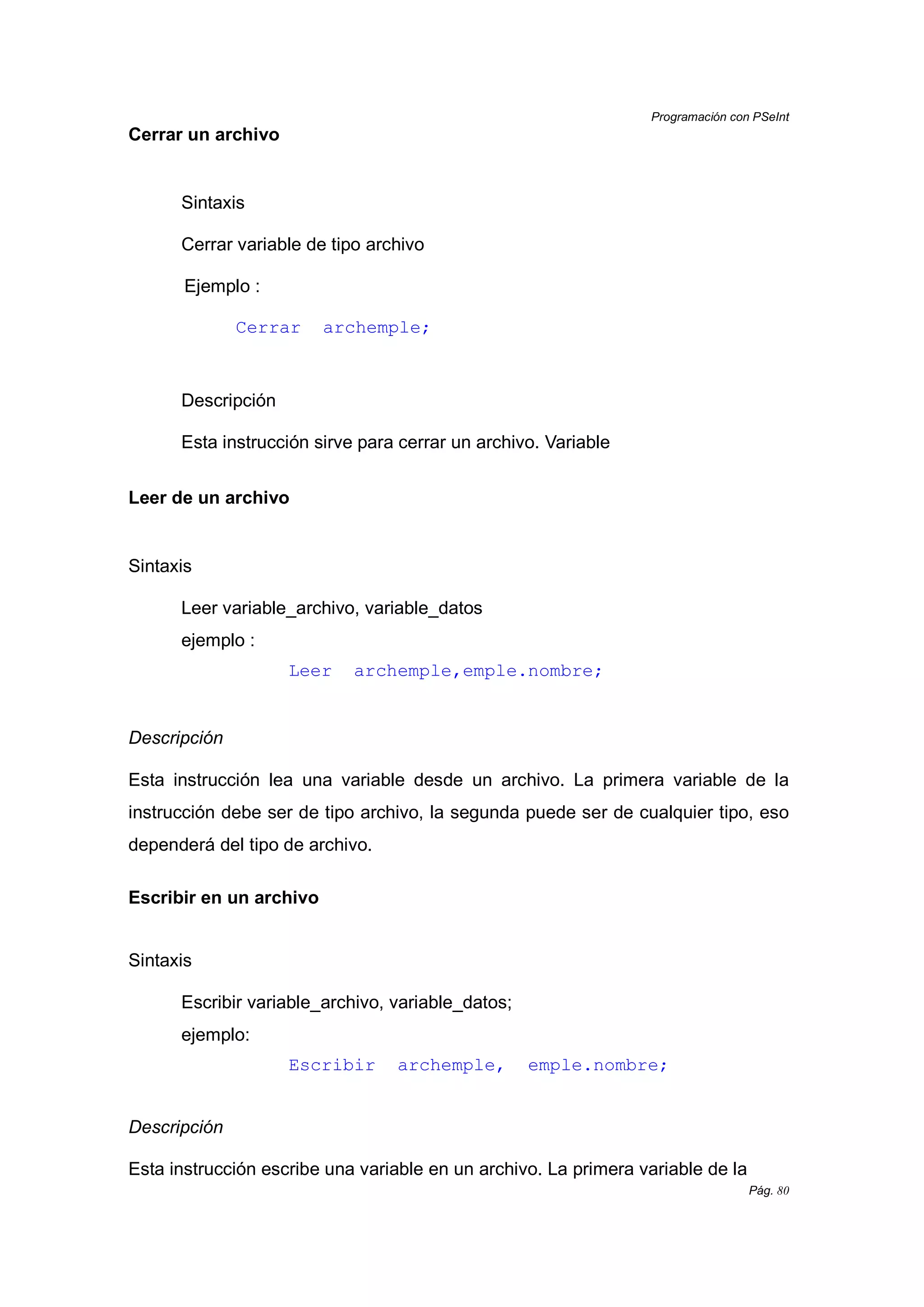 Programación con PSeInt
Pág. 80
Cerrar un archivo
Sintaxis
Cerrar variable de tipo archivo
Ejemplo :
Cerrar archemple;
Descripción
Esta instrucción sirve para cerrar un archivo. Variable
Leer de un archivo
Sintaxis
Leer variable_archivo, variable_datos
ejemplo :
Leer archemple,emple.nombre;
Descripción
Esta instrucción lea una variable desde un archivo. La primera variable de la
instrucción debe ser de tipo archivo, la segunda puede ser de cualquier tipo, eso
dependerá del tipo de archivo.
Escribir en un archivo
Sintaxis
Escribir variable_archivo, variable_datos;
ejemplo:
Escribir archemple, emple.nombre;
Descripción
Esta instrucción escribe una variable en un archivo. La primera variable de la
 