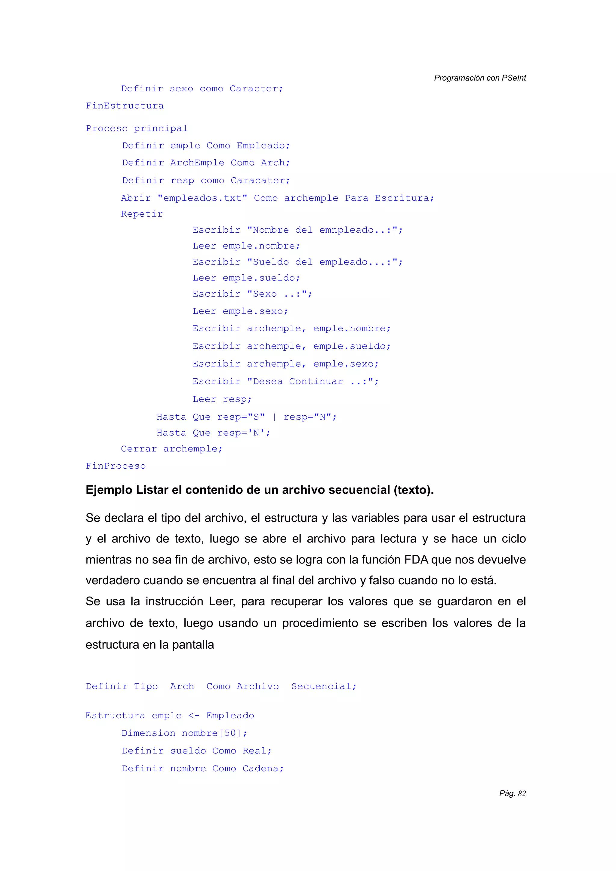 Programación con PSeInt
Pág. 82
Definir sexo como Caracter;
FinEstructura
Proceso principal
Definir emple Como Empleado;
Definir ArchEmple Como Arch;
Definir resp como Caracater;
Abrir "empleados.txt" Como archemple Para Escritura;
Repetir
Escribir "Nombre del emnpleado..:";
Leer emple.nombre;
Escribir "Sueldo del empleado...:";
Leer emple.sueldo;
Escribir "Sexo ..:";
Leer emple.sexo;
Escribir archemple, emple.nombre;
Escribir archemple, emple.sueldo;
Escribir archemple, emple.sexo;
Escribir "Desea Continuar ..:";
Leer resp;
Hasta Que resp="S" | resp="N";
Hasta Que resp='N';
Cerrar archemple;
FinProceso
Ejemplo Listar el contenido de un archivo secuencial (texto).
Se declara el tipo del archivo, el estructura y las variables para usar el estructura
y el archivo de texto, luego se abre el archivo para lectura y se hace un ciclo
mientras no sea fin de archivo, esto se logra con la función FDA que nos devuelve
verdadero cuando se encuentra al final del archivo y falso cuando no lo está.
Se usa la instrucción Leer, para recuperar los valores que se guardaron en el
archivo de texto, luego usando un procedimiento se escriben los valores de la
estructura en la pantalla
Definir Tipo Arch Como Archivo Secuencial;
Estructura emple <- Empleado
Dimension nombre[50];
Definir sueldo Como Real;
Definir nombre Como Cadena;
 