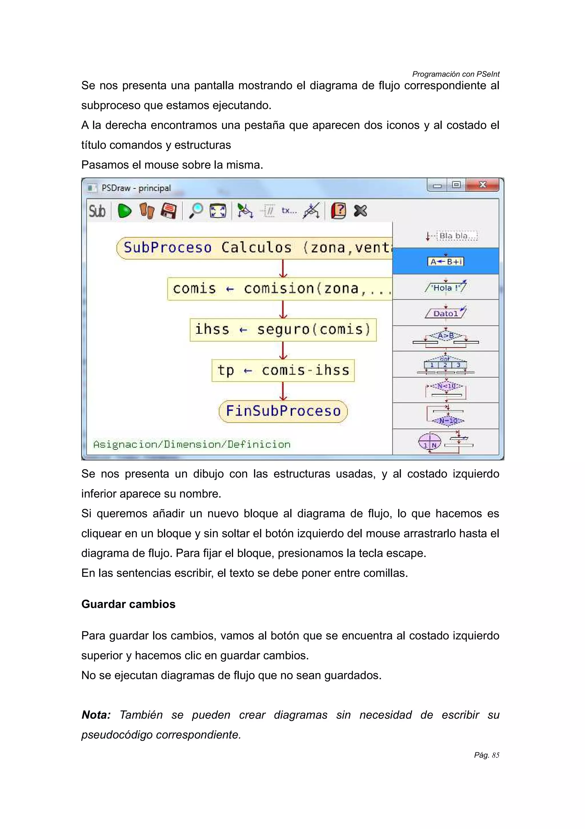Programación con PSeInt
Pág. 85
Se nos presenta una pantalla mostrando el diagrama de flujo correspondiente al
subproceso que estamos ejecutando.
A la derecha encontramos una pestaña que aparecen dos iconos y al costado el
título comandos y estructuras
Pasamos el mouse sobre la misma.
Se nos presenta un dibujo con las estructuras usadas, y al costado izquierdo
inferior aparece su nombre.
Si queremos añadir un nuevo bloque al diagrama de flujo, lo que hacemos es
cliquear en un bloque y sin soltar el botón izquierdo del mouse arrastrarlo hasta el
diagrama de flujo. Para fijar el bloque, presionamos la tecla escape.
En las sentencias escribir, el texto se debe poner entre comillas.
Guardar cambios
Para guardar los cambios, vamos al botón que se encuentra al costado izquierdo
superior y hacemos clic en guardar cambios.
No se ejecutan diagramas de flujo que no sean guardados.
Nota: También se pueden crear diagramas sin necesidad de escribir su
pseudocódigo correspondiente.
 