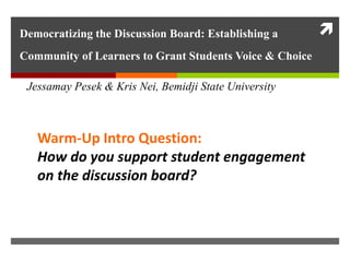 Democratizing the Discussion Board: Establishing a
Community of Learners to Grant Students Voice & Choice
JJessamay Pesek & Kris Nei, Bemidji State University
Warm-Up Intro Question:
How do you support student engagement
on the discussion board?
 