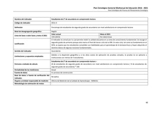 Plan Estratégico Sectorial Multianual de Educación 2016 - 2021
Fase Estratégica del Proceso de Planeamiento Estratégico
40
Nombre del indicador Estudiantes de 2° de secundaria en comprensión lectora
Código de indicador OES1-4
Definición Porcentaje de estudiantes de segundo grado de secundaria con nivel satisfactorio en comprensión lectora
Nivel de desagregación geográfica Región
Línea de base o valor base y meta al 2021
Valor actual Meta al 2021
15% (2015) Por determinar
Justificación
El indicador es censal por lo cual permite medir la calidad educativa en un área de conocimiento fundamental. Se escoge el
segundo grado de primaria porque este marca el final del tercer ciclo de la EBR. En este ciclo, tal como se fundamenta en el
DCN, se espera que los estudiantes consoliden sus habilidades para el aprendizaje de la lectoescritura y hayan adquirido el
dominio básico de algunas nociones fundamentales.
Sentido del indicador Ascendente
Limitaciones y supuestos empleados
Debido a la dispersión geográfica y a los altos costos de aplicación de pruebas censales, la prueba no se aplicaría a
instituciones con menos de 5 estudiantes.
Fórmula o método de cálculo
Estudiantes de 2° de secundaria en comprensión lectora =
(# de estudiantes de segundo grado de secundaria con nivel satisfactorio en comprensión lectora / # de estudiantes de
segundo grado de secundaria) * 100
Periodicidad de las mediciones Anual
Fuente de datos En proceso de construcción.
Base de datos o fuente de verificación del
indicador
No aplica.
Órgano y entidad responsable de medición Oficina de Medición de la Calidad de Aprendizajes - MINEDU
Metodología de estimación de metas -
 