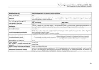 Plan Estratégico Sectorial Multianual de Educación 2016 - 2021
Fase Estratégica del Proceso de Planeamiento Estratégico
55
Nombre del indicador Instituciones educativas con acceso al servicio de internet.
Código del indicador OES4-2
Definición
Porcentaje de locales escolares de primaria y secundaria públicos de gestión directa y públicos de gestión privada que
cuentan con acceso al servicio de internet
Nivel de desagregación geográfica Región
Línea de base o valor base
Valor actual (2015) Meta al 2021
30% 46%
Justificación
El acceso a internet en las escuelas permite a los estudiantes acceder a nuevas técnicas de aprendizaje que mejoran su
desempeño escolar. Adicionalmente, este componente es necesario para la implementación del modelo JEC.
Sentido del indicador Ascendente
Limitaciones y supuestos empleados
-El indicador se calcula únicamente para los locales de primaria y secundaria de instituciones educativas públicas de gestión
directa y públicas de gestión privada.
-La proporción de escuelas rurales se mantiene constante
Fórmula o método de cálculo 𝑃𝑜𝑟𝑐𝑒𝑛𝑡𝑎𝑗𝑒 𝑑𝑒 𝑒𝑠𝑐𝑢𝑒𝑙𝑎𝑠_𝑎𝑐𝑐𝑒𝑠𝑜_𝑖𝑛𝑡𝑒𝑟𝑛𝑒𝑡 =
Locales escolares de primaria o secundaria con acceso a internet
𝑇𝑜𝑡𝑎𝑙 𝑑𝑒 𝐿𝑜𝑐𝑎𝑙𝑒𝑠 𝑒𝑠𝑐𝑜𝑙𝑎𝑟𝑒𝑠 𝑑𝑒 𝑝𝑟𝑖𝑚𝑎𝑟𝑖𝑎 𝑜 𝑠𝑒𝑐𝑢𝑛𝑑𝑎𝑟𝑖𝑎
Periodicidad de las mediciones Anual
Fuente de datos Censo Escolar
Base de datos o fuente de verificación del
indicador
Censo Escolar
Órgano y entidad responsable de medición Unidad de Estadística Educativa
Metodología de estimación de metas
Se estima la tasa de acuerdo a los proyecciones de IIEE (Primaria y Secundaria) con acceso a internet a partir de la información
de OTIC + las proyección de IIEE (Primaria y Secundaria) beneficiadas de los proyectos del Fondo de Inversión en
Telecomunicaciones. Al 2021 se alcanza el 100% de cobertura urbana y el 24% en zonas rurales.
 