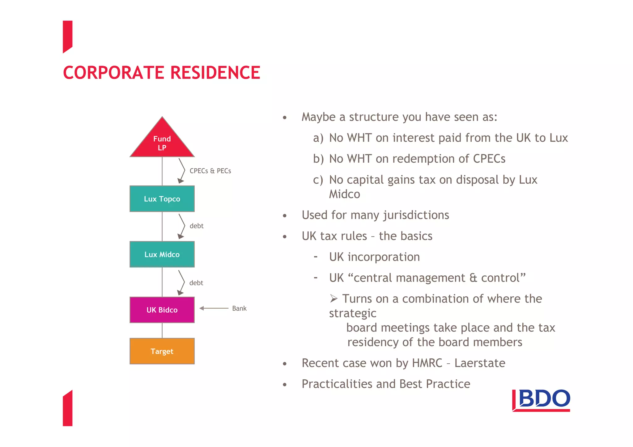 CORPORATE RESIDENCE

                                         •   Maybe a structure you have seen as:
         Fund                                  a) No WHT on interest paid from the UK to Lux
          LP
                                               b) No WHT on redemption of CPECs
                   CPECs & PECs
                                               c) No capital gains tax on disposal by Lux
       Lux Topco                                  Midco
                                         •   Used for many jurisdictions
                   debt
                                         •   UK tax rules – the basics
       Lux Midco
                                               - UK incorporation
                   debt                        - UK “central management & control”
                                                     Turns on a combination of where the
        UK Bidco                  Bank
                                                  strategic
                                                      board meetings take place and the tax
                                                      residency of the board members
         Target
                                         •   Recent case won by HMRC – Laerstate
                                         •   Practicalities and Best Practice
 