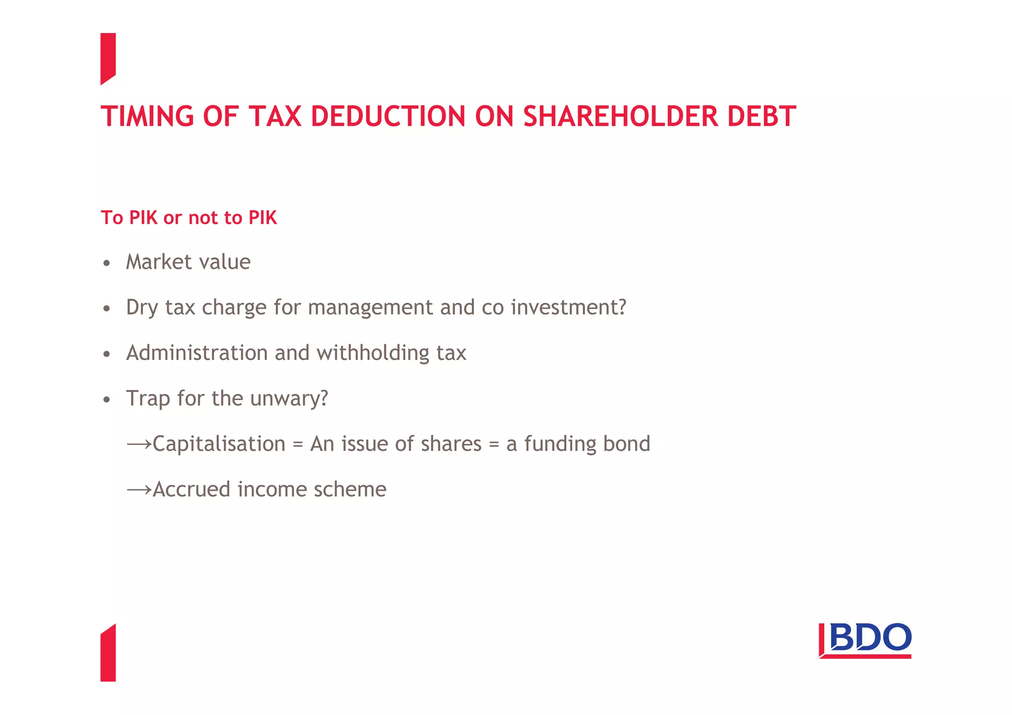 TIMING OF TAX DEDUCTION ON SHAREHOLDER DEBT


To PIK or not to PIK

• Market value

• Dry tax charge for management and co investment?

• Administration and withholding tax

• Trap for the unwary?

  →Capitalisation = An issue of shares = a funding bond
  →Accrued income scheme
 