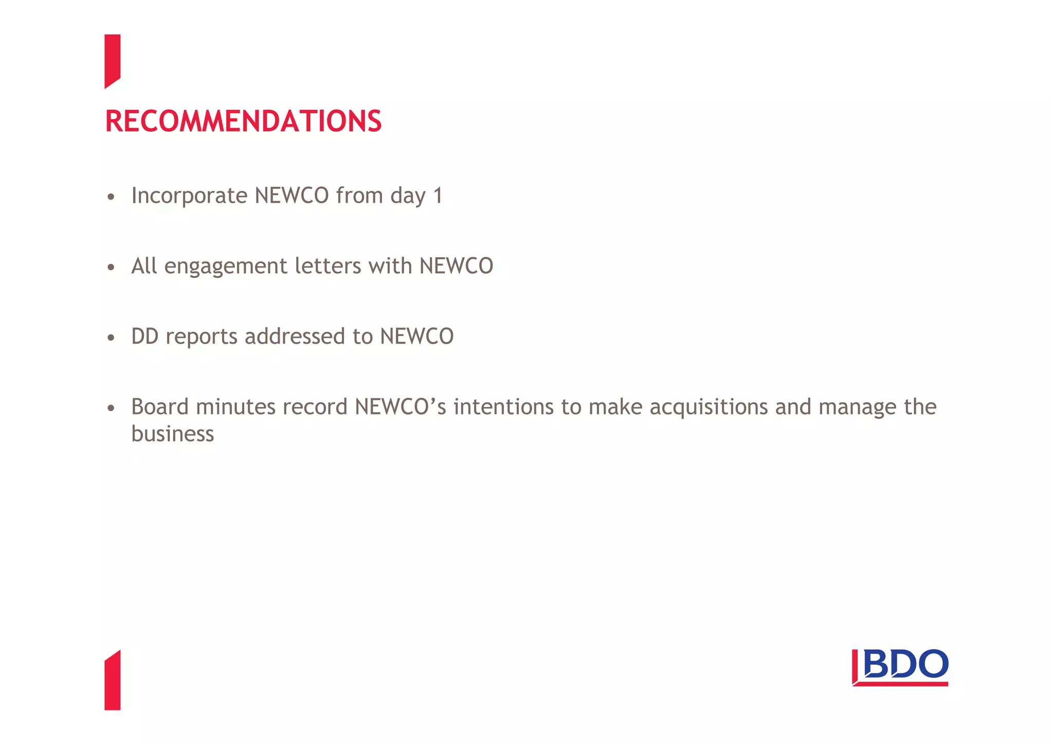 RECOMMENDATIONS

• Incorporate NEWCO from day 1


• All engagement letters with NEWCO


• DD reports addressed to NEWCO


• Board minutes record NEWCO’s intentions to make acquisitions and manage the
  business
 