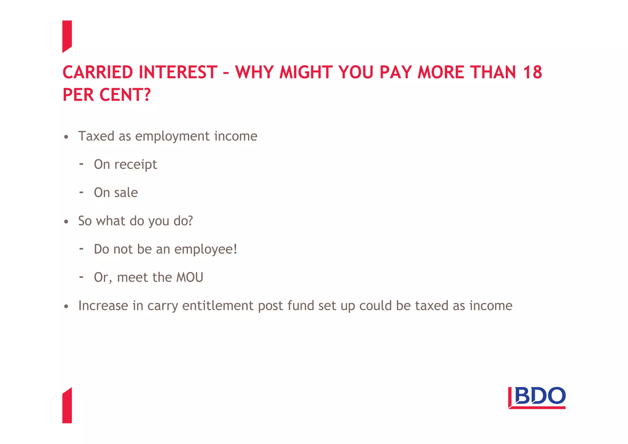 CARRIED INTEREST – WHY MIGHT YOU PAY MORE THAN 18
PER CENT?

• Taxed as employment income

  - On receipt
  - On sale
• So what do you do?

  - Do not be an employee!
  - Or, meet the MOU
• Increase in carry entitlement post fund set up could be taxed as income
 