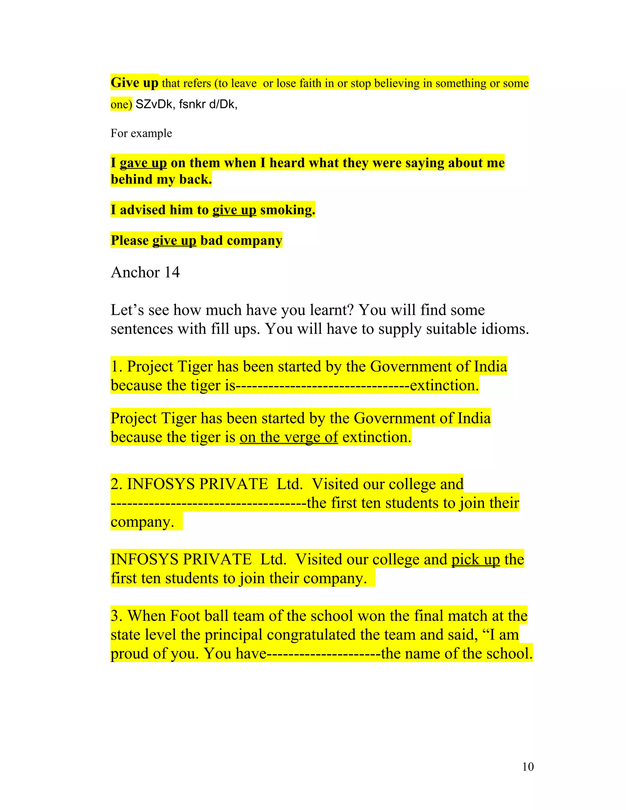 Give up that refers (to leave or lose faith in or stop believing in something or some
one) SZvDk, fsnkr d/Dk,

For example

I gave up on them when I heard what they were saying about me
behind my back.

I advised him to give up smoking.

Please give up bad company

Anchor 14

Let’s see how much have you learnt? You will find some
sentences with fill ups. You will have to supply suitable idioms.

1. Project Tiger has been started by the Government of India
because the tiger is--------------------------------extinction.

Project Tiger has been started by the Government of India
because the tiger is on the verge of extinction.

2. INFOSYS PRIVATE Ltd. Visited our college and
------------------------------------the first ten students to join their
company.

INFOSYS PRIVATE Ltd. Visited our college and pick up the
first ten students to join their company.

3. When Foot ball team of the school won the final match at the
state level the principal congratulated the team and said, “I am
proud of you. You have---------------------the name of the school.




                                                                                   10
 