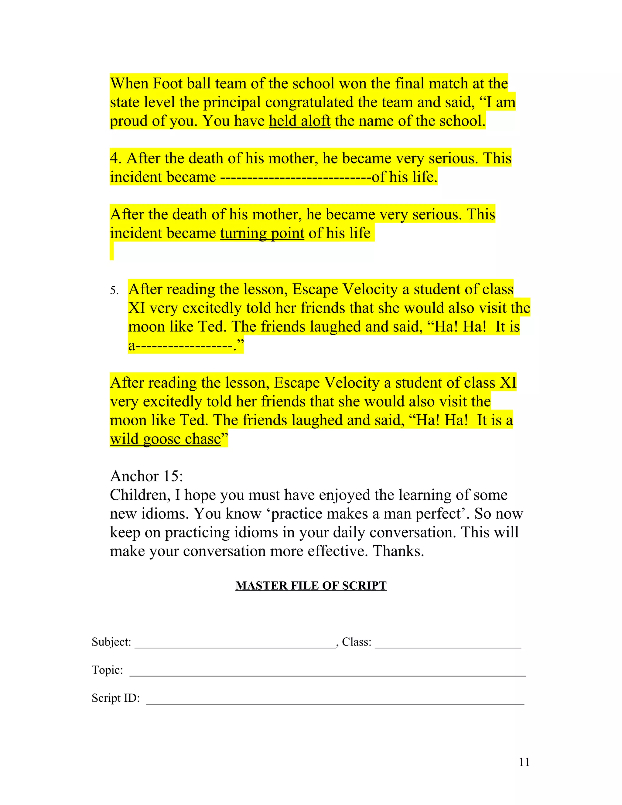 When Foot ball team of the school won the final match at the
   state level the principal congratulated the team and said, “I am
   proud of you. You have held aloft the name of the school.

   4. After the death of his mother, he became very serious. This
   incident became ----------------------------of his life.

   After the death of his mother, he became very serious. This
   incident became turning point of his life


   5.   After reading the lesson, Escape Velocity a student of class
        XI very excitedly told her friends that she would also visit the
        moon like Ted. The friends laughed and said, “Ha! Ha! It is
        a------------------.”

   After reading the lesson, Escape Velocity a student of class XI
   very excitedly told her friends that she would also visit the
   moon like Ted. The friends laughed and said, “Ha! Ha! It is a
   wild goose chase”

   Anchor 15:
   Children, I hope you must have enjoyed the learning of some
   new idioms. You know ‘practice makes a man perfect’. So now
   keep on practicing idioms in your daily conversation. This will
   make your conversation more effective. Thanks.

                         MASTER FILE OF SCRIPT



Subject: _________________________________, Class: ________________________

Topic: _________________________________________________________________

Script ID: ______________________________________________________________




                                                                          11
 