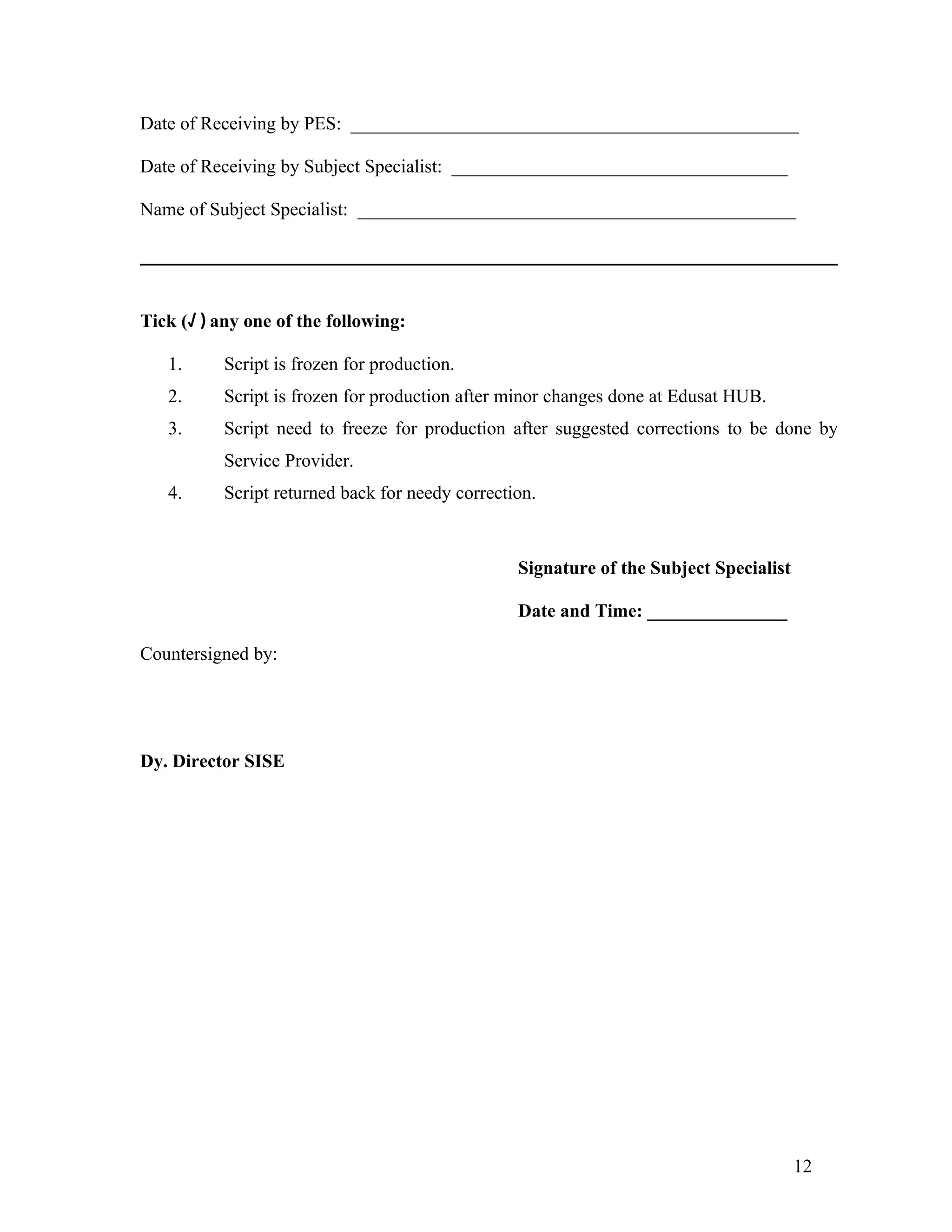 Date of Receiving by PES: ________________________________________________

Date of Receiving by Subject Specialist: ____________________________________

Name of Subject Specialist: _______________________________________________




Tick (√ ) any one of the following:

   1.      Script is frozen for production.
   2.      Script is frozen for production after minor changes done at Edusat HUB.
   3.      Script need to freeze for production after suggested corrections to be done by
           Service Provider.
   4.      Script returned back for needy correction.



                                                  Signature of the Subject Specialist

                                                  Date and Time: _______________

Countersigned by:




Dy. Director SISE




                                                                                        12
 